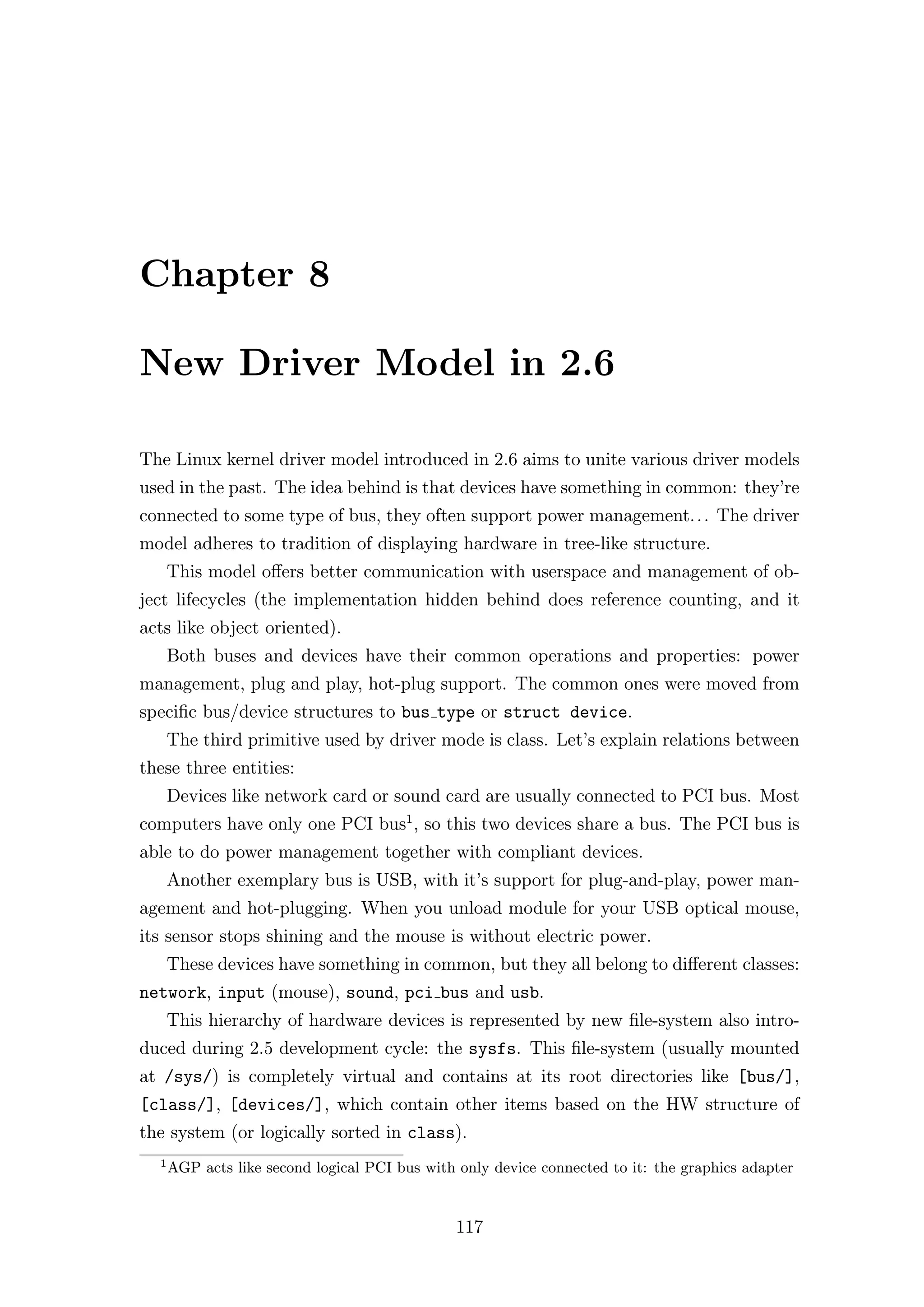 Chapter 8

New Driver Model in 2.6

The Linux kernel driver model introduced in 2.6 aims to unite various driver models
used in the past. The idea behind is that devices have something in common: they’re
connected to some type of bus, they often support power management. . . The driver
model adheres to tradition of displaying hardware in tree-like structure.
      This model oﬀers better communication with userspace and management of ob-
ject lifecycles (the implementation hidden behind does reference counting, and it
acts like object oriented).
      Both buses and devices have their common operations and properties: power
management, plug and play, hot-plug support. The common ones were moved from
speciﬁc bus/device structures to bus type or struct device.
      The third primitive used by driver mode is class. Let’s explain relations between
these three entities:
      Devices like network card or sound card are usually connected to PCI bus. Most
computers have only one PCI bus1 , so this two devices share a bus. The PCI bus is
able to do power management together with compliant devices.
      Another exemplary bus is USB, with it’s support for plug-and-play, power man-
agement and hot-plugging. When you unload module for your USB optical mouse,
its sensor stops shining and the mouse is without electric power.
      These devices have something in common, but they all belong to diﬀerent classes:
network, input (mouse), sound, pci bus and usb.
      This hierarchy of hardware devices is represented by new ﬁle-system also intro-
duced during 2.5 development cycle: the sysfs. This ﬁle-system (usually mounted
at /sys/) is completely virtual and contains at its root directories like [bus/],
[class/], [devices/], which contain other items based on the HW structure of
the system (or logically sorted in class).
  1
      AGP acts like second logical PCI bus with only device connected to it: the graphics adapter


                                               117
 