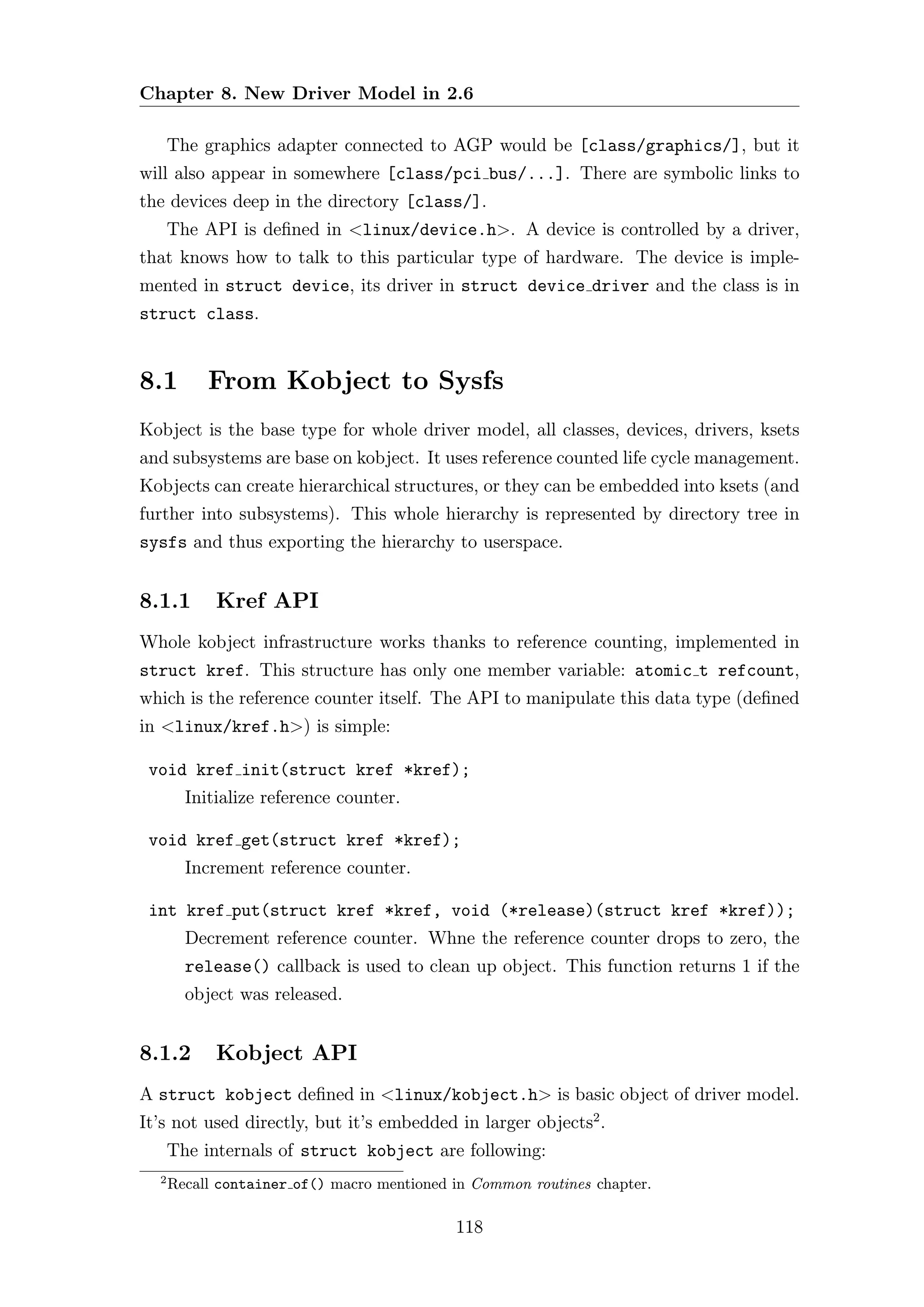 Chapter 8. New Driver Model in 2.6

      The graphics adapter connected to AGP would be [class/graphics/], but it
will also appear in somewhere [class/pci bus/...]. There are symbolic links to
the devices deep in the directory [class/].
      The API is deﬁned in <linux/device.h>. A device is controlled by a driver,
that knows how to talk to this particular type of hardware. The device is imple-
mented in struct device, its driver in struct device driver and the class is in
struct class.


8.1        From Kobject to Sysfs
Kobject is the base type for whole driver model, all classes, devices, drivers, ksets
and subsystems are base on kobject. It uses reference counted life cycle management.
Kobjects can create hierarchical structures, or they can be embedded into ksets (and
further into subsystems). This whole hierarchy is represented by directory tree in
sysfs and thus exporting the hierarchy to userspace.


8.1.1       Kref API
Whole kobject infrastructure works thanks to reference counting, implemented in
struct kref. This structure has only one member variable: atomic t refcount,
which is the reference counter itself. The API to manipulate this data type (deﬁned
in <linux/kref.h>) is simple:

 void kref init(struct kref *kref);
        Initialize reference counter.

 void kref get(struct kref *kref);
        Increment reference counter.

 int kref put(struct kref *kref, void (*release)(struct kref *kref));
        Decrement reference counter. Whne the reference counter drops to zero, the
        release() callback is used to clean up object. This function returns 1 if the
        object was released.


8.1.2       Kobject API
A struct kobject deﬁned in <linux/kobject.h> is basic object of driver model.
It’s not used directly, but it’s embedded in larger objects2 .
      The internals of struct kobject are following:
  2
      Recall container of() macro mentioned in Common routines chapter.

                                            118
 
