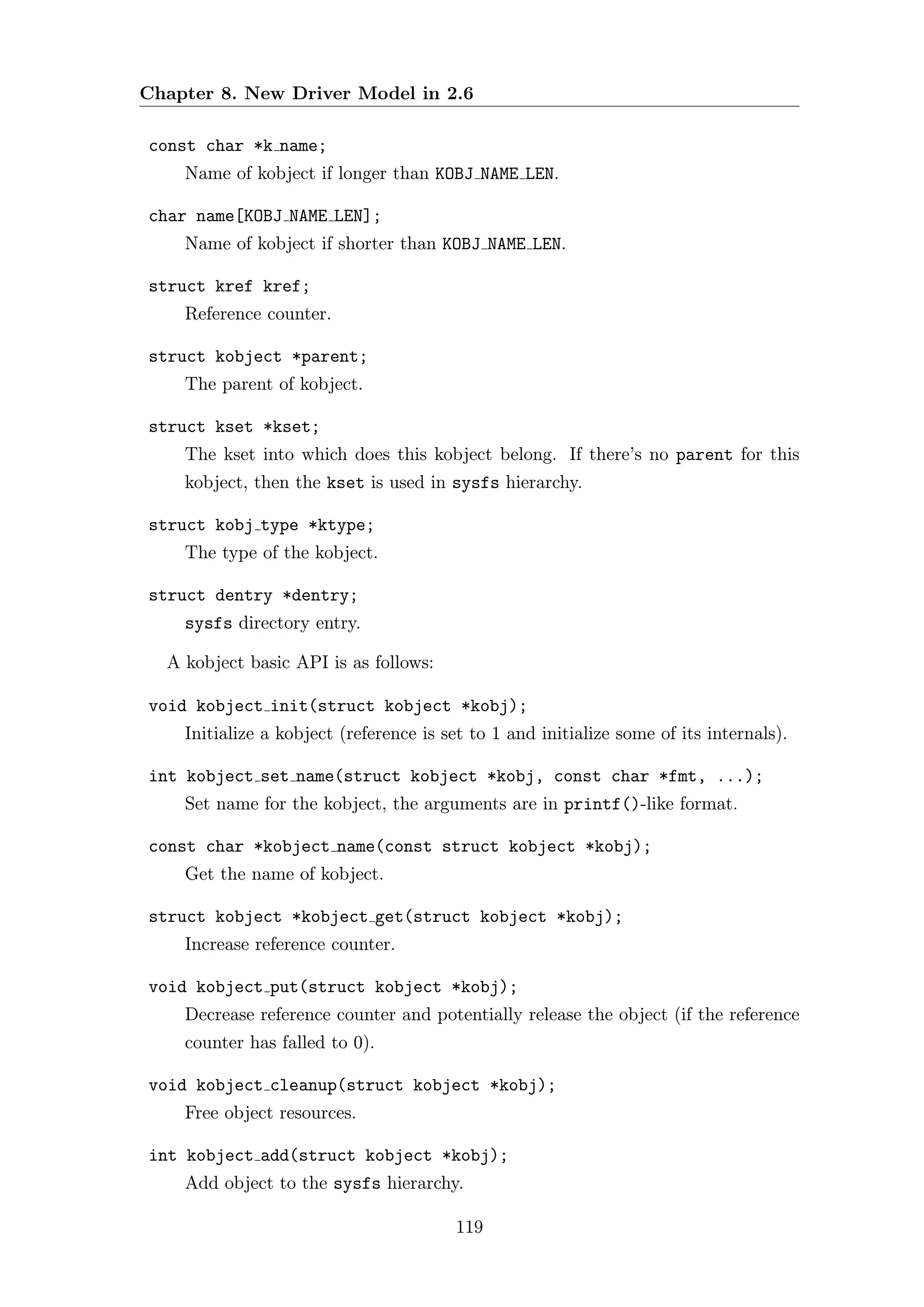 Chapter 8. New Driver Model in 2.6

const char *k name;
    Name of kobject if longer than KOBJ NAME LEN.

char name[KOBJ NAME LEN];
    Name of kobject if shorter than KOBJ NAME LEN.

struct kref kref;
    Reference counter.

struct kobject *parent;
    The parent of kobject.

struct kset *kset;
    The kset into which does this kobject belong. If there’s no parent for this
    kobject, then the kset is used in sysfs hierarchy.

struct kobj type *ktype;
    The type of the kobject.

struct dentry *dentry;
    sysfs directory entry.

  A kobject basic API is as follows:

void kobject init(struct kobject *kobj);
    Initialize a kobject (reference is set to 1 and initialize some of its internals).

int kobject set name(struct kobject *kobj, const char *fmt, ...);
    Set name for the kobject, the arguments are in printf()-like format.

const char *kobject name(const struct kobject *kobj);
    Get the name of kobject.

struct kobject *kobject get(struct kobject *kobj);
    Increase reference counter.

void kobject put(struct kobject *kobj);
    Decrease reference counter and potentially release the object (if the reference
    counter has falled to 0).

void kobject cleanup(struct kobject *kobj);
    Free object resources.

int kobject add(struct kobject *kobj);
    Add object to the sysfs hierarchy.

                                        119
 