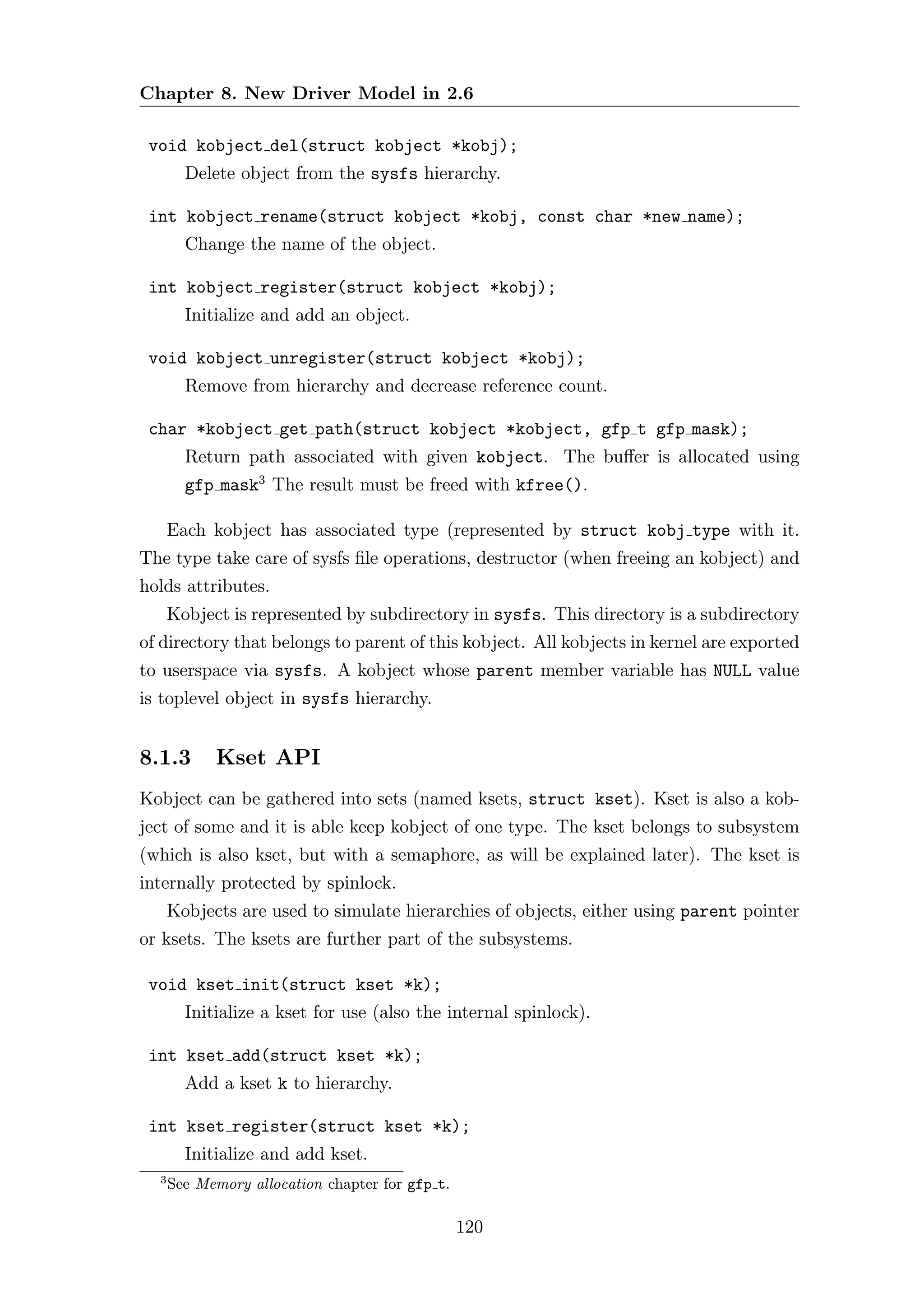Chapter 8. New Driver Model in 2.6

 void kobject del(struct kobject *kobj);
        Delete object from the sysfs hierarchy.

 int kobject rename(struct kobject *kobj, const char *new name);
        Change the name of the object.

 int kobject register(struct kobject *kobj);
        Initialize and add an object.

 void kobject unregister(struct kobject *kobj);
        Remove from hierarchy and decrease reference count.

 char *kobject get path(struct kobject *kobject, gfp t gfp mask);
        Return path associated with given kobject. The buﬀer is allocated using
        gfp mask3 The result must be freed with kfree().

      Each kobject has associated type (represented by struct kobj type with it.
The type take care of sysfs ﬁle operations, destructor (when freeing an kobject) and
holds attributes.
      Kobject is represented by subdirectory in sysfs. This directory is a subdirectory
of directory that belongs to parent of this kobject. All kobjects in kernel are exported
to userspace via sysfs. A kobject whose parent member variable has NULL value
is toplevel object in sysfs hierarchy.


8.1.3       Kset API
Kobject can be gathered into sets (named ksets, struct kset). Kset is also a kob-
ject of some and it is able keep kobject of one type. The kset belongs to subsystem
(which is also kset, but with a semaphore, as will be explained later). The kset is
internally protected by spinlock.
      Kobjects are used to simulate hierarchies of objects, either using parent pointer
or ksets. The ksets are further part of the subsystems.

 void kset init(struct kset *k);
        Initialize a kset for use (also the internal spinlock).

 int kset add(struct kset *k);
        Add a kset k to hierarchy.

 int kset register(struct kset *k);
        Initialize and add kset.
  3
      See Memory allocation chapter for gfp t.

                                                 120
 