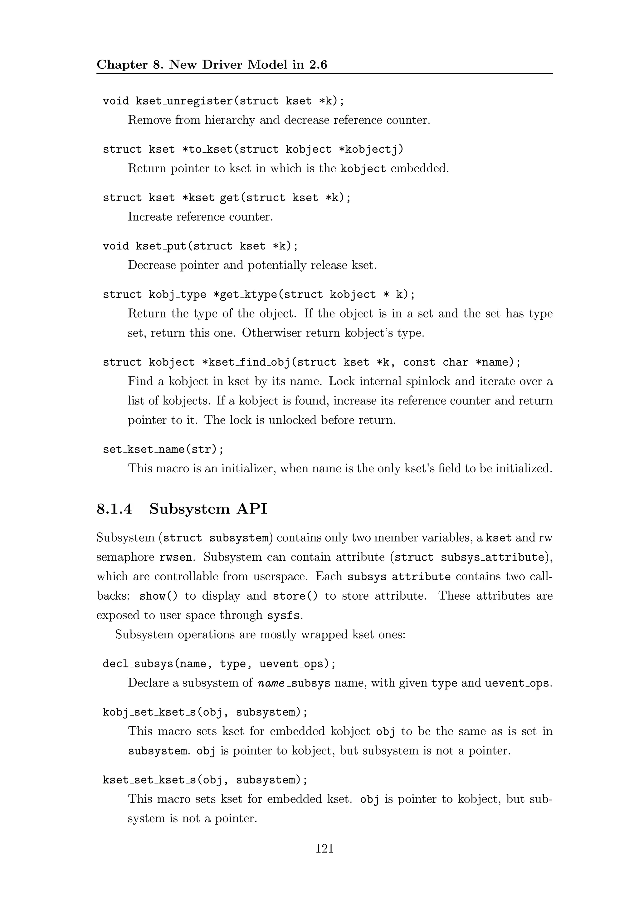 Chapter 8. New Driver Model in 2.6

 void kset unregister(struct kset *k);
     Remove from hierarchy and decrease reference counter.

 struct kset *to kset(struct kobject *kobjectj)
     Return pointer to kset in which is the kobject embedded.

 struct kset *kset get(struct kset *k);
     Increate reference counter.

 void kset put(struct kset *k);
     Decrease pointer and potentially release kset.

 struct kobj type *get ktype(struct kobject * k);
     Return the type of the object. If the object is in a set and the set has type
     set, return this one. Otherwiser return kobject’s type.

 struct kobject *kset find obj(struct kset *k, const char *name);
     Find a kobject in kset by its name. Lock internal spinlock and iterate over a
     list of kobjects. If a kobject is found, increase its reference counter and return
     pointer to it. The lock is unlocked before return.

 set kset name(str);
     This macro is an initializer, when name is the only kset’s ﬁeld to be initialized.


8.1.4    Subsystem API
Subsystem (struct subsystem) contains only two member variables, a kset and rw
semaphore rwsen. Subsystem can contain attribute (struct subsys attribute),
which are controllable from userspace. Each subsys attribute contains two call-
backs: show() to display and store() to store attribute. These attributes are
exposed to user space through sysfs.
   Subsystem operations are mostly wrapped kset ones:

 decl subsys(name, type, uevent ops);
     Declare a subsystem of name subsys name, with given type and uevent ops.

 kobj set kset s(obj, subsystem);
     This macro sets kset for embedded kobject obj to be the same as is set in
     subsystem. obj is pointer to kobject, but subsystem is not a pointer.

 kset set kset s(obj, subsystem);
     This macro sets kset for embedded kset. obj is pointer to kobject, but sub-
     system is not a pointer.

                                         121
 