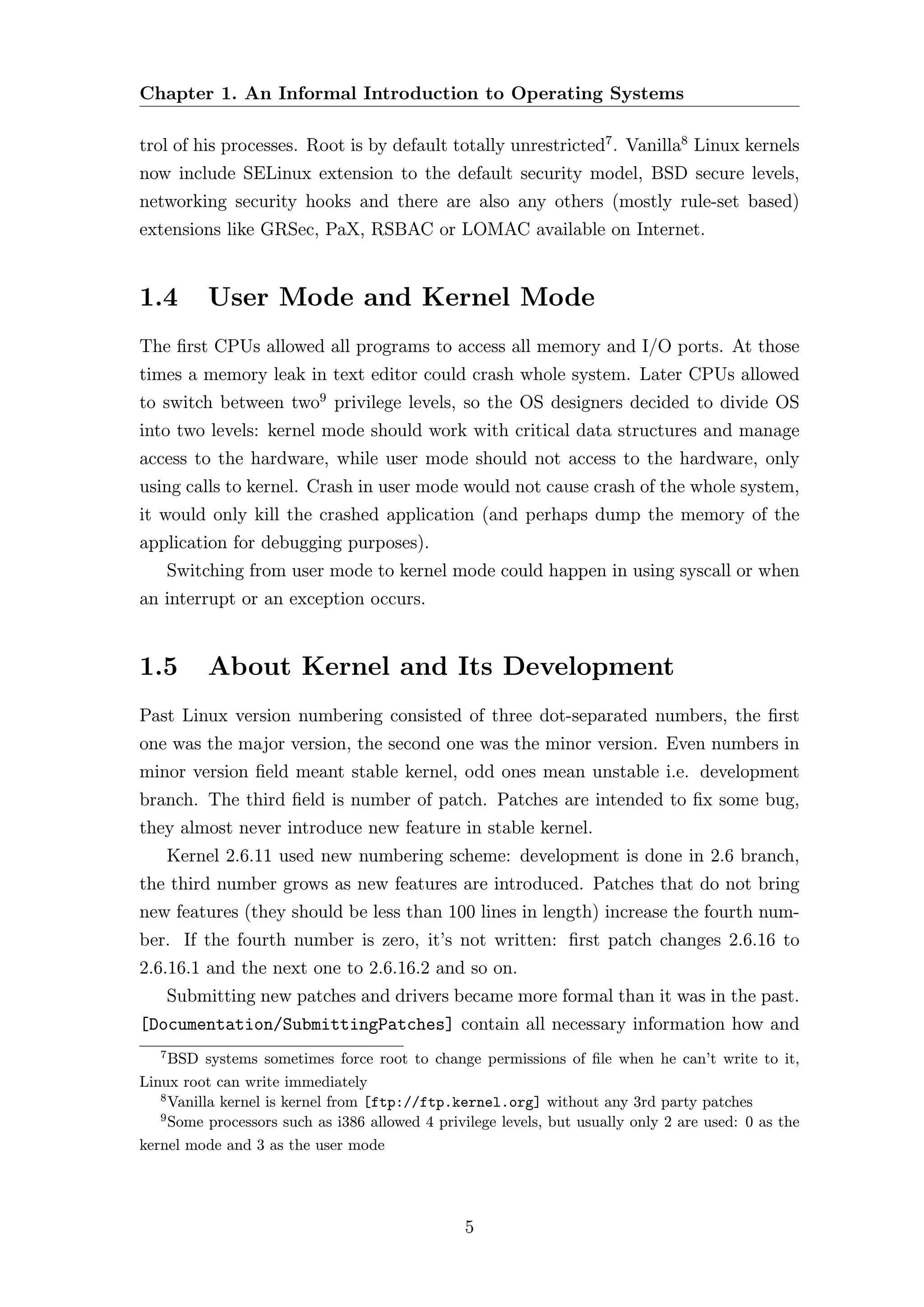 Chapter 1. An Informal Introduction to Operating Systems

trol of his processes. Root is by default totally unrestricted7 . Vanilla8 Linux kernels
now include SELinux extension to the default security model, BSD secure levels,
networking security hooks and there are also any others (mostly rule-set based)
extensions like GRSec, PaX, RSBAC or LOMAC available on Internet.


1.4         User Mode and Kernel Mode
The ﬁrst CPUs allowed all programs to access all memory and I/O ports. At those
times a memory leak in text editor could crash whole system. Later CPUs allowed
to switch between two9 privilege levels, so the OS designers decided to divide OS
into two levels: kernel mode should work with critical data structures and manage
access to the hardware, while user mode should not access to the hardware, only
using calls to kernel. Crash in user mode would not cause crash of the whole system,
it would only kill the crashed application (and perhaps dump the memory of the
application for debugging purposes).
       Switching from user mode to kernel mode could happen in using syscall or when
an interrupt or an exception occurs.


1.5         About Kernel and Its Development
Past Linux version numbering consisted of three dot-separated numbers, the ﬁrst
one was the major version, the second one was the minor version. Even numbers in
minor version ﬁeld meant stable kernel, odd ones mean unstable i.e. development
branch. The third ﬁeld is number of patch. Patches are intended to ﬁx some bug,
they almost never introduce new feature in stable kernel.
       Kernel 2.6.11 used new numbering scheme: development is done in 2.6 branch,
the third number grows as new features are introduced. Patches that do not bring
new features (they should be less than 100 lines in length) increase the fourth num-
ber. If the fourth number is zero, it’s not written: ﬁrst patch changes 2.6.16 to
2.6.16.1 and the next one to 2.6.16.2 and so on.
       Submitting new patches and drivers became more formal than it was in the past.
[Documentation/SubmittingPatches] contain all necessary information how and
   7
     BSD systems sometimes force root to change permissions of ﬁle when he can’t write to it,
Linux root can write immediately
   8
     Vanilla kernel is kernel from [ftp://ftp.kernel.org] without any 3rd party patches
   9
     Some processors such as i386 allowed 4 privilege levels, but usually only 2 are used: 0 as the
kernel mode and 3 as the user mode




                                                5
 