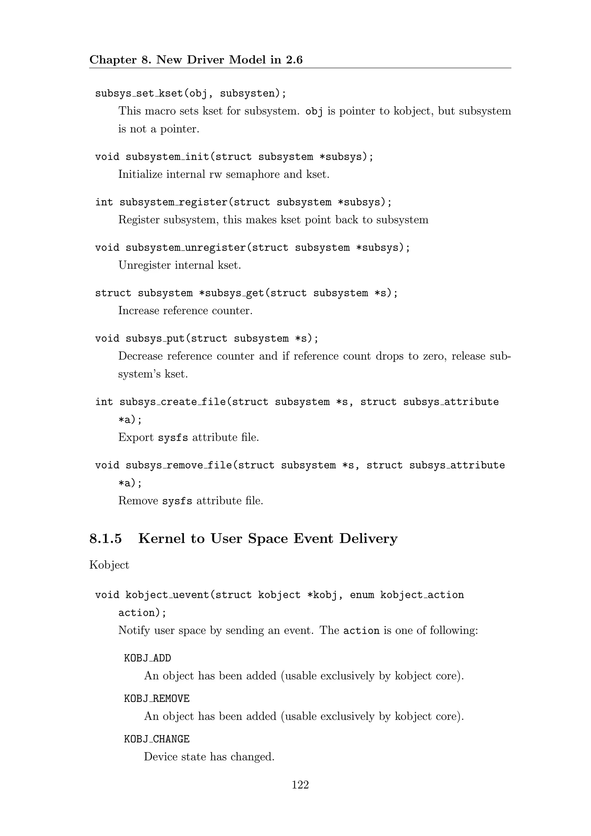 Chapter 8. New Driver Model in 2.6

 subsys set kset(obj, subsysten);
     This macro sets kset for subsystem. obj is pointer to kobject, but subsystem
     is not a pointer.

 void subsystem init(struct subsystem *subsys);
     Initialize internal rw semaphore and kset.

 int subsystem register(struct subsystem *subsys);
     Register subsystem, this makes kset point back to subsystem

 void subsystem unregister(struct subsystem *subsys);
     Unregister internal kset.

 struct subsystem *subsys get(struct subsystem *s);
     Increase reference counter.

 void subsys put(struct subsystem *s);
     Decrease reference counter and if reference count drops to zero, release sub-
     system’s kset.

 int subsys create file(struct subsystem *s, struct subsys attribute
     *a);
     Export sysfs attribute ﬁle.

 void subsys remove file(struct subsystem *s, struct subsys attribute
     *a);
     Remove sysfs attribute ﬁle.


8.1.5     Kernel to User Space Event Delivery
Kobject

 void kobject uevent(struct kobject *kobj, enum kobject action
     action);
     Notify user space by sending an event. The action is one of following:

        KOBJ ADD
            An object has been added (usable exclusively by kobject core).
        KOBJ REMOVE
            An object has been added (usable exclusively by kobject core).
        KOBJ CHANGE
            Device state has changed.

                                        122
 