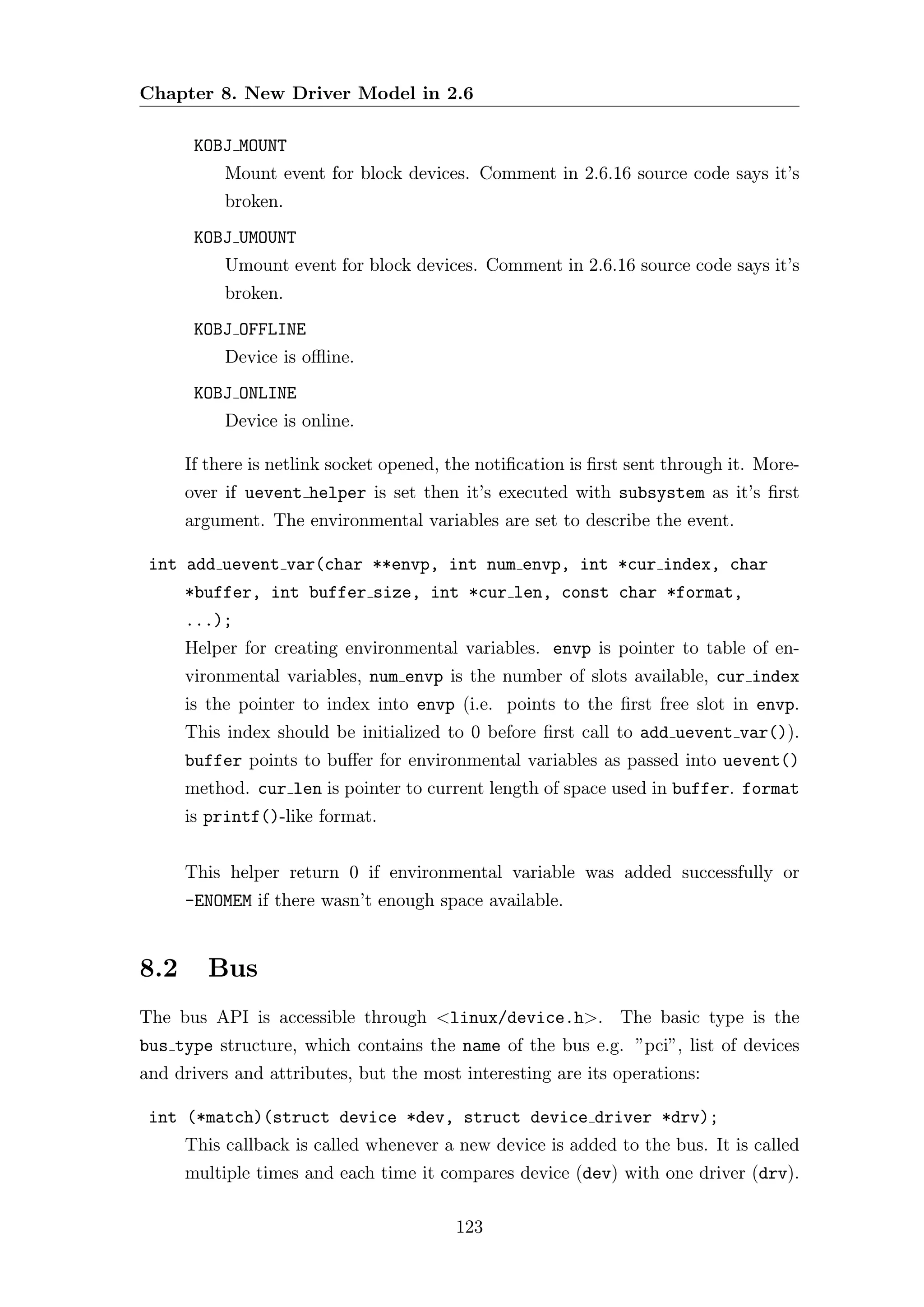 Chapter 8. New Driver Model in 2.6

       KOBJ MOUNT
           Mount event for block devices. Comment in 2.6.16 source code says it’s
           broken.
       KOBJ UMOUNT
           Umount event for block devices. Comment in 2.6.16 source code says it’s
           broken.
       KOBJ OFFLINE
           Device is oﬄine.
       KOBJ ONLINE
           Device is online.

      If there is netlink socket opened, the notiﬁcation is ﬁrst sent through it. More-
      over if uevent helper is set then it’s executed with subsystem as it’s ﬁrst
      argument. The environmental variables are set to describe the event.

 int add uevent var(char **envp, int num envp, int *cur index, char
      *buffer, int buffer size, int *cur len, const char *format,
      ...);
      Helper for creating environmental variables. envp is pointer to table of en-
      vironmental variables, num envp is the number of slots available, cur index
      is the pointer to index into envp (i.e. points to the ﬁrst free slot in envp.
      This index should be initialized to 0 before ﬁrst call to add uevent var()).
      buffer points to buﬀer for environmental variables as passed into uevent()
      method. cur len is pointer to current length of space used in buffer. format
      is printf()-like format.


      This helper return 0 if environmental variable was added successfully or
      -ENOMEM if there wasn’t enough space available.


8.2      Bus
The bus API is accessible through <linux/device.h>. The basic type is the
bus type structure, which contains the name of the bus e.g. ”pci”, list of devices
and drivers and attributes, but the most interesting are its operations:

 int (*match)(struct device *dev, struct device driver *drv);
      This callback is called whenever a new device is added to the bus. It is called
      multiple times and each time it compares device (dev) with one driver (drv).

                                         123
 