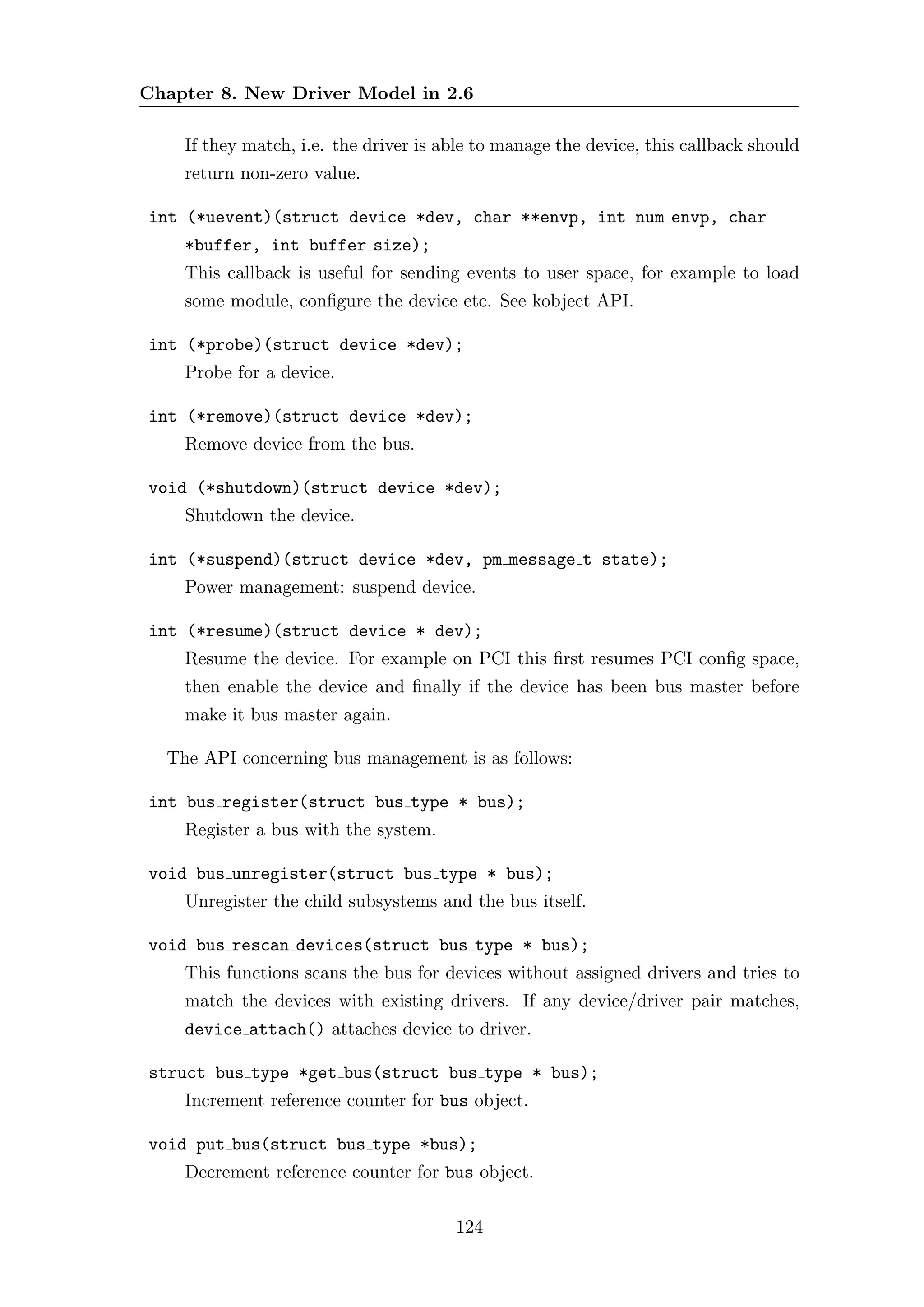 Chapter 8. New Driver Model in 2.6

    If they match, i.e. the driver is able to manage the device, this callback should
    return non-zero value.

int (*uevent)(struct device *dev, char **envp, int num envp, char
    *buffer, int buffer size);
    This callback is useful for sending events to user space, for example to load
    some module, conﬁgure the device etc. See kobject API.

int (*probe)(struct device *dev);
    Probe for a device.

int (*remove)(struct device *dev);
    Remove device from the bus.

void (*shutdown)(struct device *dev);
    Shutdown the device.

int (*suspend)(struct device *dev, pm message t state);
    Power management: suspend device.

int (*resume)(struct device * dev);
    Resume the device. For example on PCI this ﬁrst resumes PCI conﬁg space,
    then enable the device and ﬁnally if the device has been bus master before
    make it bus master again.

  The API concerning bus management is as follows:

int bus register(struct bus type * bus);
    Register a bus with the system.

void bus unregister(struct bus type * bus);
    Unregister the child subsystems and the bus itself.

void bus rescan devices(struct bus type * bus);
    This functions scans the bus for devices without assigned drivers and tries to
    match the devices with existing drivers. If any device/driver pair matches,
    device attach() attaches device to driver.

struct bus type *get bus(struct bus type * bus);
    Increment reference counter for bus object.

void put bus(struct bus type *bus);
    Decrement reference counter for bus object.

                                       124
 