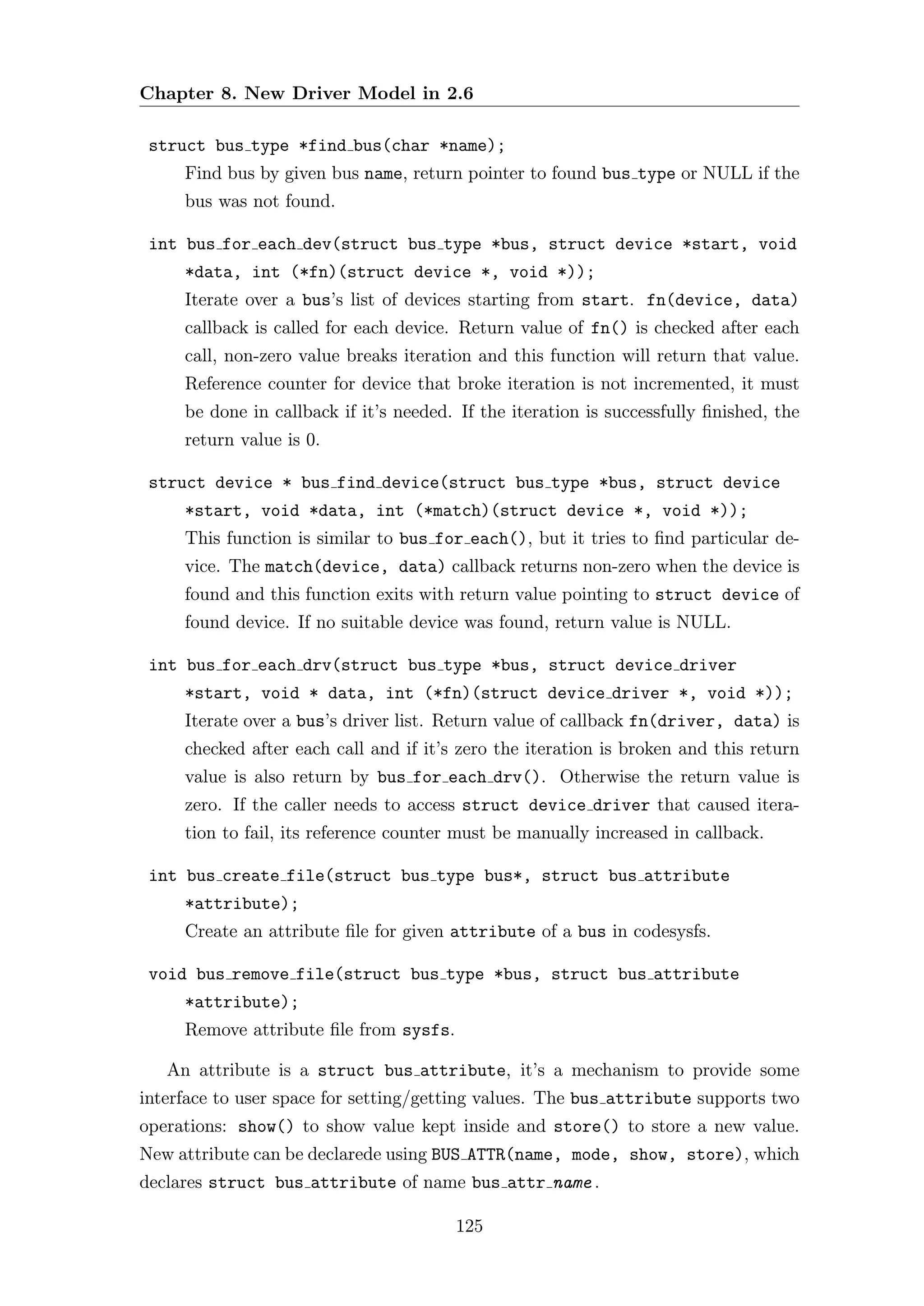 Chapter 8. New Driver Model in 2.6

 struct bus type *find bus(char *name);
     Find bus by given bus name, return pointer to found bus type or NULL if the
     bus was not found.

 int bus for each dev(struct bus type *bus, struct device *start, void
     *data, int (*fn)(struct device *, void *));
     Iterate over a bus’s list of devices starting from start. fn(device, data)
     callback is called for each device. Return value of fn() is checked after each
     call, non-zero value breaks iteration and this function will return that value.
     Reference counter for device that broke iteration is not incremented, it must
     be done in callback if it’s needed. If the iteration is successfully ﬁnished, the
     return value is 0.

 struct device * bus find device(struct bus type *bus, struct device
     *start, void *data, int (*match)(struct device *, void *));
     This function is similar to bus for each(), but it tries to ﬁnd particular de-
     vice. The match(device, data) callback returns non-zero when the device is
     found and this function exits with return value pointing to struct device of
     found device. If no suitable device was found, return value is NULL.

 int bus for each drv(struct bus type *bus, struct device driver
     *start, void * data, int (*fn)(struct device driver *, void *));
     Iterate over a bus’s driver list. Return value of callback fn(driver, data) is
     checked after each call and if it’s zero the iteration is broken and this return
     value is also return by bus for each drv(). Otherwise the return value is
     zero. If the caller needs to access struct device driver that caused itera-
     tion to fail, its reference counter must be manually increased in callback.

 int bus create file(struct bus type bus*, struct bus attribute
     *attribute);
     Create an attribute ﬁle for given attribute of a bus in codesysfs.

 void bus remove file(struct bus type *bus, struct bus attribute
     *attribute);
     Remove attribute ﬁle from sysfs.

   An attribute is a struct bus attribute, it’s a mechanism to provide some
interface to user space for setting/getting values. The bus attribute supports two
operations: show() to show value kept inside and store() to store a new value.
New attribute can be declarede using BUS ATTR(name, mode, show, store), which
declares struct bus attribute of name bus attr name .

                                        125
 