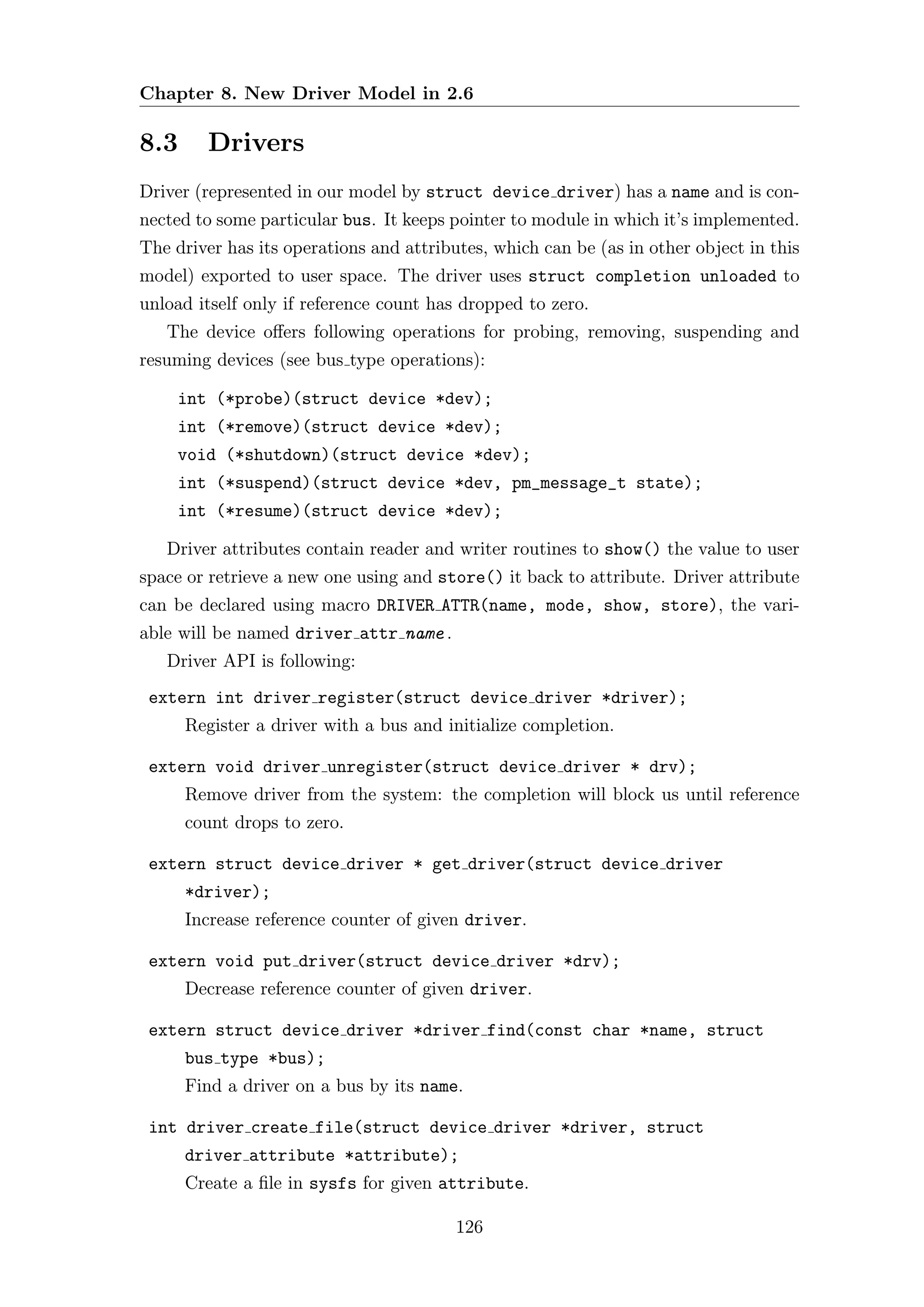 Chapter 8. New Driver Model in 2.6

8.3     Drivers
Driver (represented in our model by struct device driver) has a name and is con-
nected to some particular bus. It keeps pointer to module in which it’s implemented.
The driver has its operations and attributes, which can be (as in other object in this
model) exported to user space. The driver uses struct completion unloaded to
unload itself only if reference count has dropped to zero.
   The device oﬀers following operations for probing, removing, suspending and
resuming devices (see bus type operations):

    int (*probe)(struct device *dev);
    int (*remove)(struct device *dev);
    void (*shutdown)(struct device *dev);
    int (*suspend)(struct device *dev, pm_message_t state);
    int (*resume)(struct device *dev);

   Driver attributes contain reader and writer routines to show() the value to user
space or retrieve a new one using and store() it back to attribute. Driver attribute
can be declared using macro DRIVER ATTR(name, mode, show, store), the vari-
able will be named driver attr name .
   Driver API is following:
 extern int driver register(struct device driver *driver);
      Register a driver with a bus and initialize completion.

 extern void driver unregister(struct device driver * drv);
      Remove driver from the system: the completion will block us until reference
      count drops to zero.

 extern struct device driver * get driver(struct device driver
      *driver);
      Increase reference counter of given driver.

 extern void put driver(struct device driver *drv);
      Decrease reference counter of given driver.

 extern struct device driver *driver find(const char *name, struct
      bus type *bus);
      Find a driver on a bus by its name.

 int driver create file(struct device driver *driver, struct
      driver attribute *attribute);
      Create a ﬁle in sysfs for given attribute.

                                         126
 