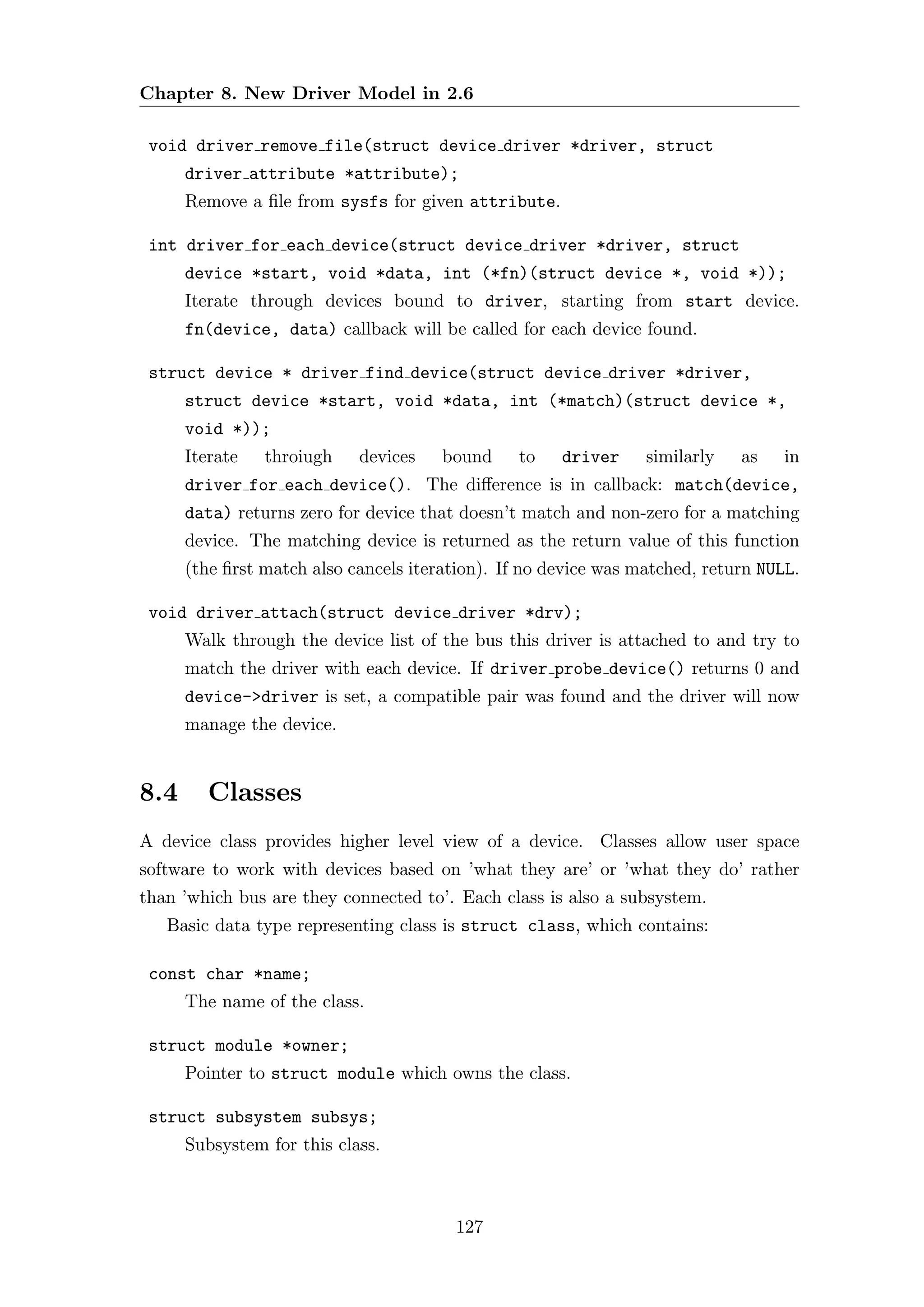 Chapter 8. New Driver Model in 2.6

 void driver remove file(struct device driver *driver, struct
      driver attribute *attribute);
      Remove a ﬁle from sysfs for given attribute.

 int driver for each device(struct device driver *driver, struct
      device *start, void *data, int (*fn)(struct device *, void *));
      Iterate through devices bound to driver, starting from start device.
      fn(device, data) callback will be called for each device found.

 struct device * driver find device(struct device driver *driver,
      struct device *start, void *data, int (*match)(struct device *,
      void *));
      Iterate   throiugh    devices    bound    to    driver     similarly   as    in
      driver for each device(). The diﬀerence is in callback: match(device,
      data) returns zero for device that doesn’t match and non-zero for a matching
      device. The matching device is returned as the return value of this function
      (the ﬁrst match also cancels iteration). If no device was matched, return NULL.

 void driver attach(struct device driver *drv);
      Walk through the device list of the bus this driver is attached to and try to
      match the driver with each device. If driver probe device() returns 0 and
      device->driver is set, a compatible pair was found and the driver will now
      manage the device.


8.4      Classes
A device class provides higher level view of a device. Classes allow user space
software to work with devices based on ’what they are’ or ’what they do’ rather
than ’which bus are they connected to’. Each class is also a subsystem.
   Basic data type representing class is struct class, which contains:

 const char *name;
      The name of the class.

 struct module *owner;
      Pointer to struct module which owns the class.

 struct subsystem subsys;
      Subsystem for this class.



                                        127
 