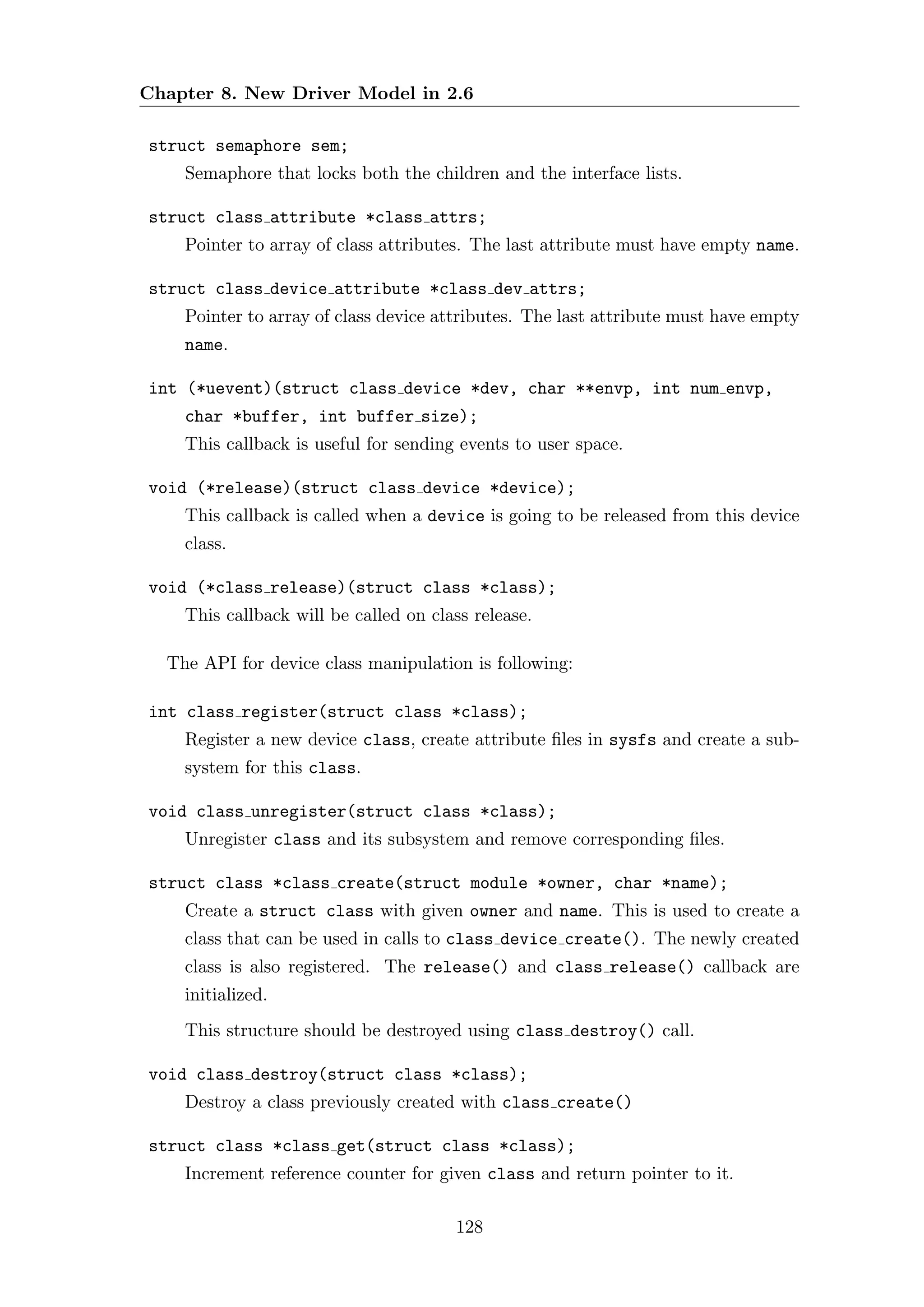 Chapter 8. New Driver Model in 2.6

struct semaphore sem;
    Semaphore that locks both the children and the interface lists.

struct class attribute *class attrs;
    Pointer to array of class attributes. The last attribute must have empty name.

struct class device attribute *class dev attrs;
    Pointer to array of class device attributes. The last attribute must have empty
    name.

int (*uevent)(struct class device *dev, char **envp, int num envp,
    char *buffer, int buffer size);
    This callback is useful for sending events to user space.

void (*release)(struct class device *device);
    This callback is called when a device is going to be released from this device
    class.

void (*class release)(struct class *class);
    This callback will be called on class release.

  The API for device class manipulation is following:

int class register(struct class *class);
    Register a new device class, create attribute ﬁles in sysfs and create a sub-
    system for this class.

void class unregister(struct class *class);
    Unregister class and its subsystem and remove corresponding ﬁles.

struct class *class create(struct module *owner, char *name);
    Create a struct class with given owner and name. This is used to create a
    class that can be used in calls to class device create(). The newly created
    class is also registered. The release() and class release() callback are
    initialized.
    This structure should be destroyed using class destroy() call.

void class destroy(struct class *class);
    Destroy a class previously created with class create()

struct class *class get(struct class *class);
    Increment reference counter for given class and return pointer to it.

                                       128
 