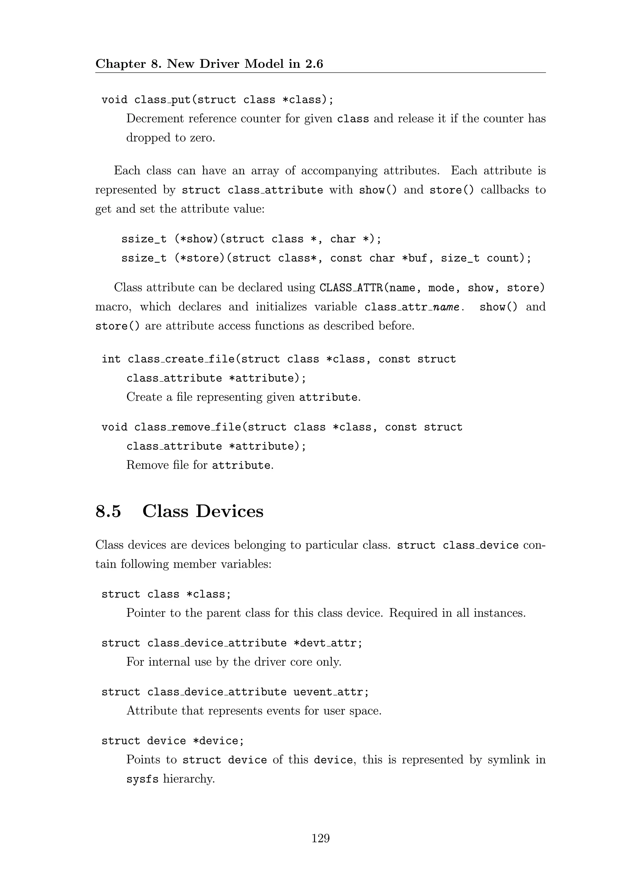 Chapter 8. New Driver Model in 2.6

 void class put(struct class *class);
      Decrement reference counter for given class and release it if the counter has
      dropped to zero.

   Each class can have an array of accompanying attributes. Each attribute is
represented by struct class attribute with show() and store() callbacks to
get and set the attribute value:

    ssize_t (*show)(struct class *, char *);
    ssize_t (*store)(struct class*, const char *buf, size_t count);

   Class attribute can be declared using CLASS ATTR(name, mode, show, store)
macro, which declares and initializes variable class attr name .          show() and
store() are attribute access functions as described before.

 int class create file(struct class *class, const struct
      class attribute *attribute);
      Create a ﬁle representing given attribute.

 void class remove file(struct class *class, const struct
      class attribute *attribute);
      Remove ﬁle for attribute.


8.5      Class Devices
Class devices are devices belonging to particular class. struct class device con-
tain following member variables:

 struct class *class;
      Pointer to the parent class for this class device. Required in all instances.

 struct class device attribute *devt attr;
      For internal use by the driver core only.

 struct class device attribute uevent attr;
      Attribute that represents events for user space.

 struct device *device;
      Points to struct device of this device, this is represented by symlink in
      sysfs hierarchy.



                                         129
 