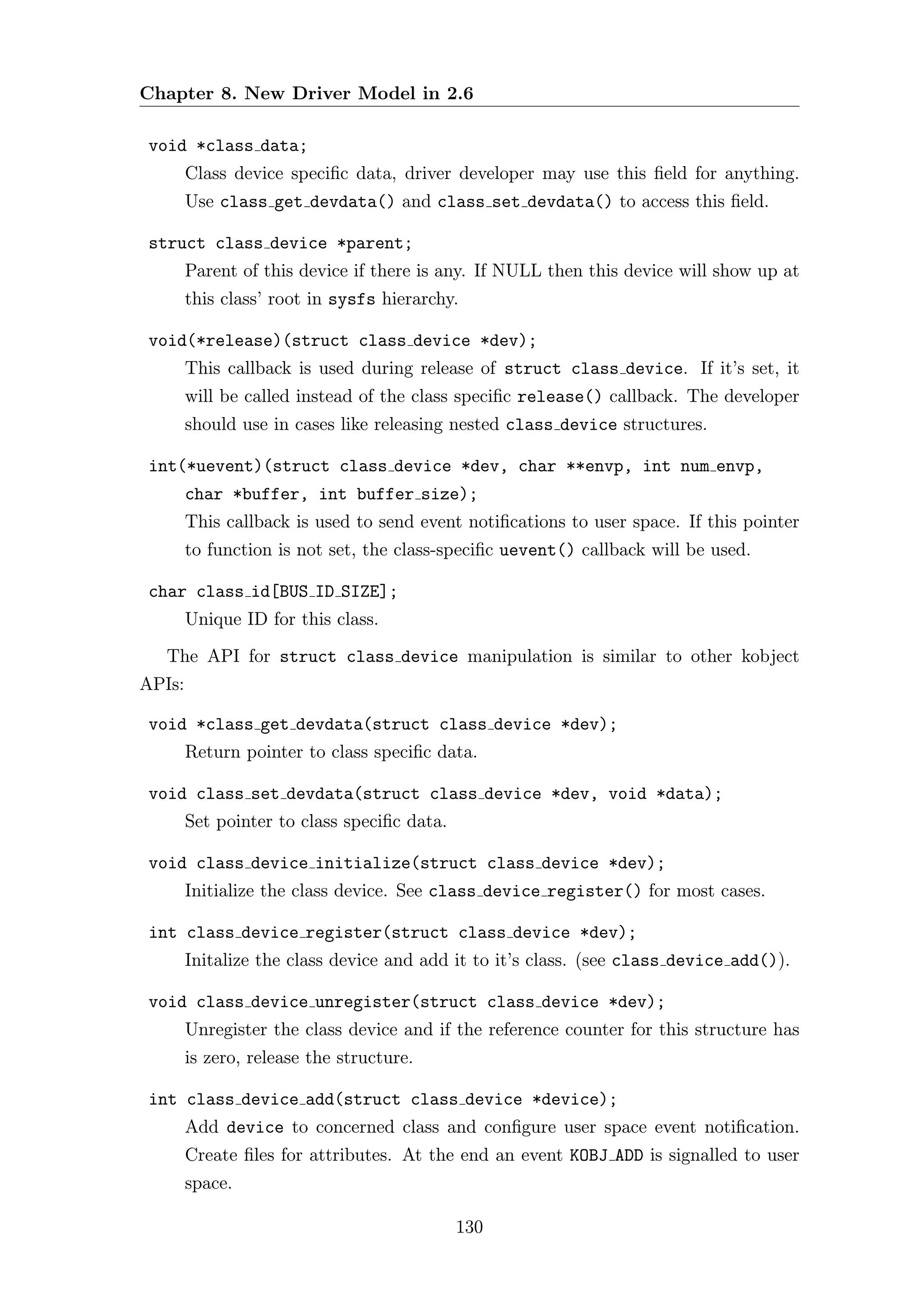Chapter 8. New Driver Model in 2.6

 void *class data;
        Class device speciﬁc data, driver developer may use this ﬁeld for anything.
        Use class get devdata() and class set devdata() to access this ﬁeld.

 struct class device *parent;
        Parent of this device if there is any. If NULL then this device will show up at
        this class’ root in sysfs hierarchy.

 void(*release)(struct class device *dev);
        This callback is used during release of struct class device. If it’s set, it
        will be called instead of the class speciﬁc release() callback. The developer
        should use in cases like releasing nested class device structures.

 int(*uevent)(struct class device *dev, char **envp, int num envp,
        char *buffer, int buffer size);
        This callback is used to send event notiﬁcations to user space. If this pointer
        to function is not set, the class-speciﬁc uevent() callback will be used.

 char class id[BUS ID SIZE];
        Unique ID for this class.
   The API for struct class device manipulation is similar to other kobject
APIs:

 void *class get devdata(struct class device *dev);
        Return pointer to class speciﬁc data.

 void class set devdata(struct class device *dev, void *data);
        Set pointer to class speciﬁc data.

 void class device initialize(struct class device *dev);
        Initialize the class device. See class device register() for most cases.

 int class device register(struct class device *dev);
        Initalize the class device and add it to it’s class. (see class device add()).

 void class device unregister(struct class device *dev);
        Unregister the class device and if the reference counter for this structure has
        is zero, release the structure.

 int class device add(struct class device *device);
        Add device to concerned class and conﬁgure user space event notiﬁcation.
        Create ﬁles for attributes. At the end an event KOBJ ADD is signalled to user
        space.

                                             130
 