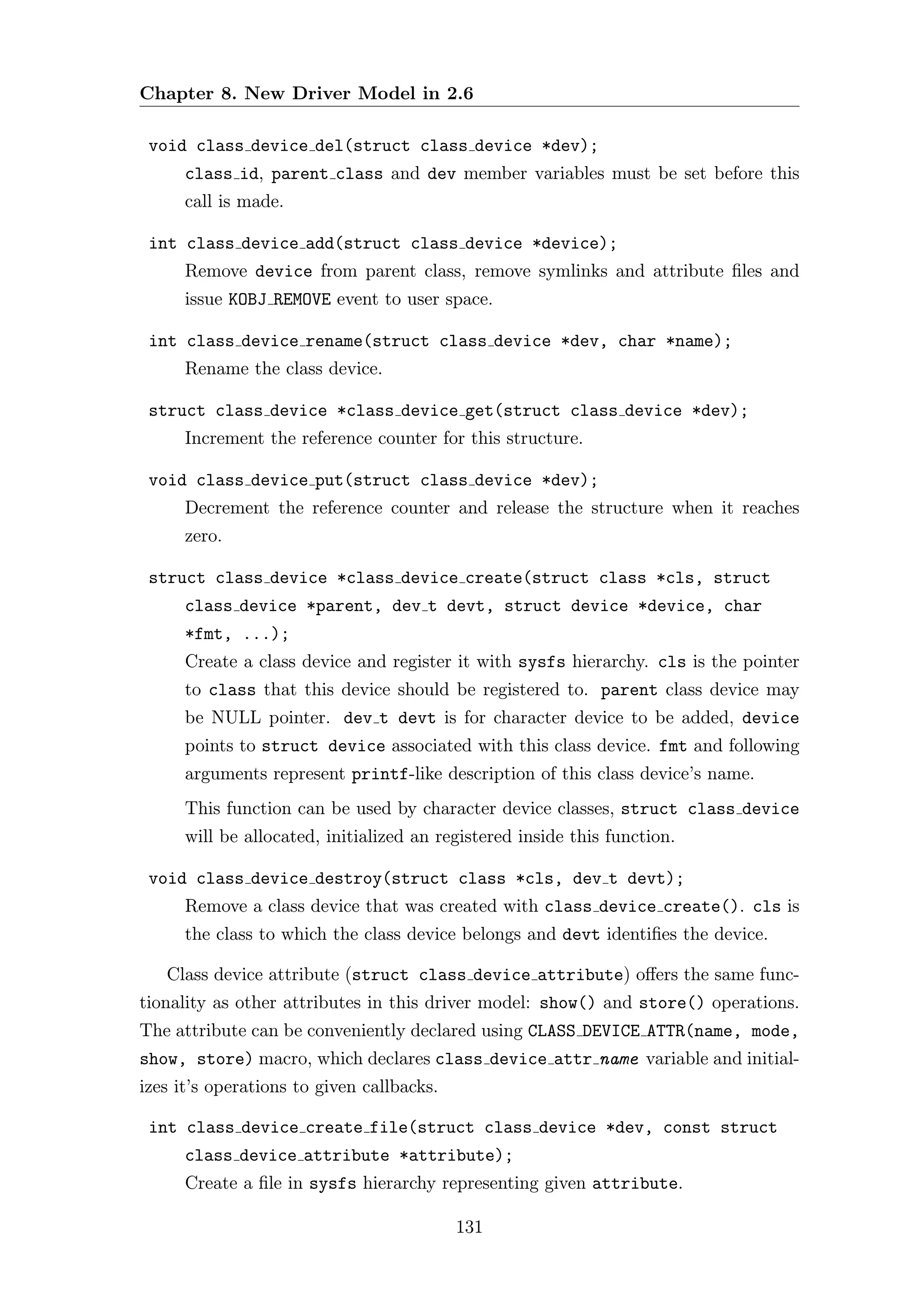 Chapter 8. New Driver Model in 2.6

 void class device del(struct class device *dev);
      class id, parent class and dev member variables must be set before this
      call is made.

 int class device add(struct class device *device);
      Remove device from parent class, remove symlinks and attribute ﬁles and
      issue KOBJ REMOVE event to user space.

 int class device rename(struct class device *dev, char *name);
      Rename the class device.

 struct class device *class device get(struct class device *dev);
      Increment the reference counter for this structure.

 void class device put(struct class device *dev);
      Decrement the reference counter and release the structure when it reaches
      zero.

 struct class device *class device create(struct class *cls, struct
      class device *parent, dev t devt, struct device *device, char
      *fmt, ...);
      Create a class device and register it with sysfs hierarchy. cls is the pointer
      to class that this device should be registered to. parent class device may
      be NULL pointer. dev t devt is for character device to be added, device
      points to struct device associated with this class device. fmt and following
      arguments represent printf-like description of this class device’s name.
      This function can be used by character device classes, struct class device
      will be allocated, initialized an registered inside this function.

 void class device destroy(struct class *cls, dev t devt);
      Remove a class device that was created with class device create(). cls is
      the class to which the class device belongs and devt identiﬁes the device.

   Class device attribute (struct class device attribute) oﬀers the same func-
tionality as other attributes in this driver model: show() and store() operations.
The attribute can be conveniently declared using CLASS DEVICE ATTR(name, mode,
show, store) macro, which declares class device attr name variable and initial-
izes it’s operations to given callbacks.

 int class device create file(struct class device *dev, const struct
      class device attribute *attribute);
      Create a ﬁle in sysfs hierarchy representing given attribute.

                                           131
 
