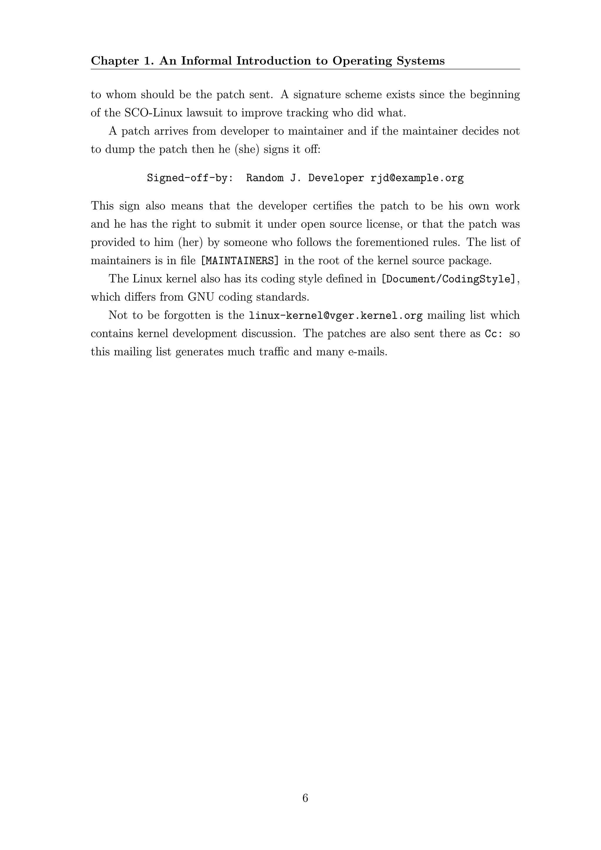 Chapter 1. An Informal Introduction to Operating Systems

to whom should be the patch sent. A signature scheme exists since the beginning
of the SCO-Linux lawsuit to improve tracking who did what.
   A patch arrives from developer to maintainer and if the maintainer decides not
to dump the patch then he (she) signs it oﬀ:

          Signed-off-by:     Random J. Developer rjd@example.org

This sign also means that the developer certiﬁes the patch to be his own work
and he has the right to submit it under open source license, or that the patch was
provided to him (her) by someone who follows the forementioned rules. The list of
maintainers is in ﬁle [MAINTAINERS] in the root of the kernel source package.
   The Linux kernel also has its coding style deﬁned in [Document/CodingStyle],
which diﬀers from GNU coding standards.
   Not to be forgotten is the linux-kernel@vger.kernel.org mailing list which
contains kernel development discussion. The patches are also sent there as Cc: so
this mailing list generates much traﬃc and many e-mails.




                                        6
 
