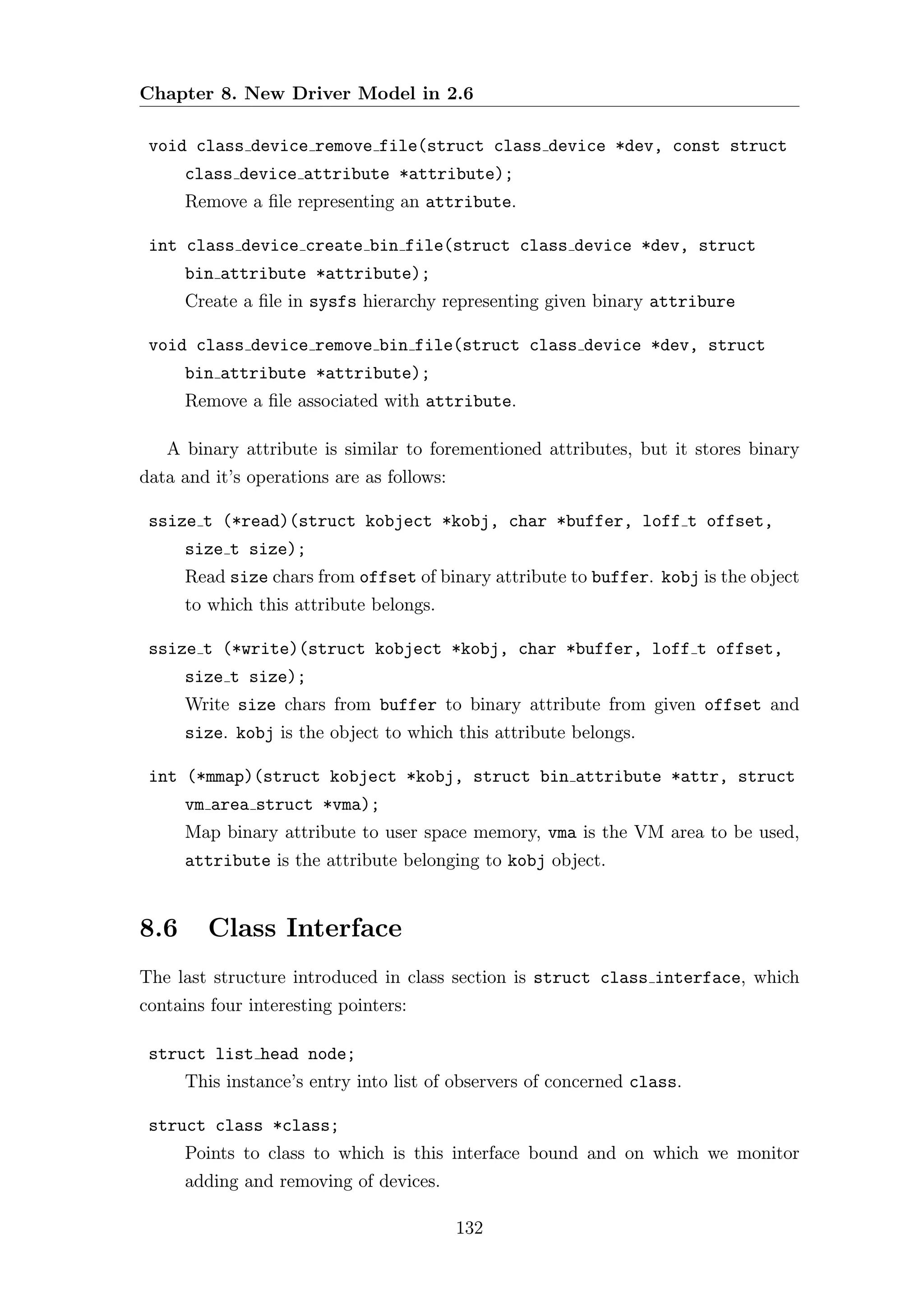 Chapter 8. New Driver Model in 2.6

 void class device remove file(struct class device *dev, const struct
      class device attribute *attribute);
      Remove a ﬁle representing an attribute.

 int class device create bin file(struct class device *dev, struct
      bin attribute *attribute);
      Create a ﬁle in sysfs hierarchy representing given binary attribure

 void class device remove bin file(struct class device *dev, struct
      bin attribute *attribute);
      Remove a ﬁle associated with attribute.

   A binary attribute is similar to forementioned attributes, but it stores binary
data and it’s operations are as follows:

 ssize t (*read)(struct kobject *kobj, char *buffer, loff t offset,
      size t size);
      Read size chars from offset of binary attribute to buffer. kobj is the object
      to which this attribute belongs.

 ssize t (*write)(struct kobject *kobj, char *buffer, loff t offset,
      size t size);
      Write size chars from buffer to binary attribute from given offset and
      size. kobj is the object to which this attribute belongs.

 int (*mmap)(struct kobject *kobj, struct bin attribute *attr, struct
      vm area struct *vma);
      Map binary attribute to user space memory, vma is the VM area to be used,
      attribute is the attribute belonging to kobj object.


8.6     Class Interface
The last structure introduced in class section is struct class interface, which
contains four interesting pointers:

 struct list head node;
      This instance’s entry into list of observers of concerned class.

 struct class *class;
      Points to class to which is this interface bound and on which we monitor
      adding and removing of devices.

                                           132
 