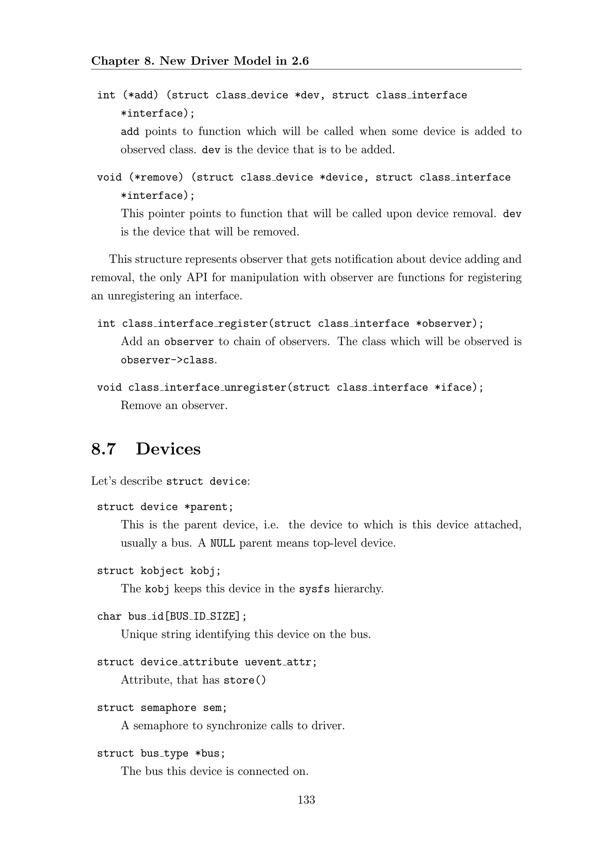 Chapter 8. New Driver Model in 2.6

 int (*add) (struct class device *dev, struct class interface
      *interface);
      add points to function which will be called when some device is added to
      observed class. dev is the device that is to be added.

 void (*remove) (struct class device *device, struct class interface
      *interface);
      This pointer points to function that will be called upon device removal. dev
      is the device that will be removed.

   This structure represents observer that gets notiﬁcation about device adding and
removal, the only API for manipulation with observer are functions for registering
an unregistering an interface.

 int class interface register(struct class interface *observer);
      Add an observer to chain of observers. The class which will be observed is
      observer->class.

 void class interface unregister(struct class interface *iface);
      Remove an observer.


8.7     Devices
Let’s describe struct device:

 struct device *parent;
      This is the parent device, i.e. the device to which is this device attached,
      usually a bus. A NULL parent means top-level device.

 struct kobject kobj;
      The kobj keeps this device in the sysfs hierarchy.

 char bus id[BUS ID SIZE];
      Unique string identifying this device on the bus.

 struct device attribute uevent attr;
      Attribute, that has store()

 struct semaphore sem;
      A semaphore to synchronize calls to driver.

 struct bus type *bus;
      The bus this device is connected on.

                                        133
 
