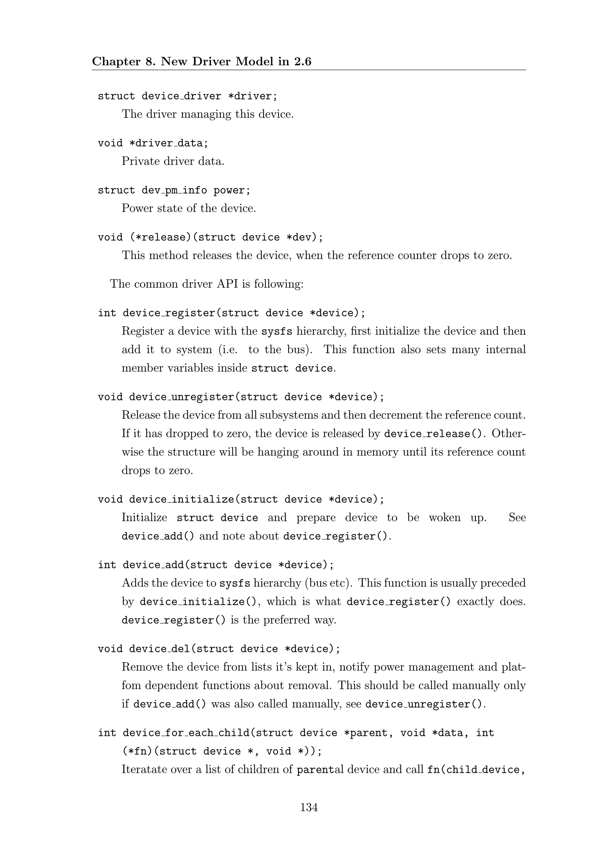 Chapter 8. New Driver Model in 2.6

struct device driver *driver;
    The driver managing this device.

void *driver data;
    Private driver data.

struct dev pm info power;
    Power state of the device.

void (*release)(struct device *dev);
    This method releases the device, when the reference counter drops to zero.

  The common driver API is following:

int device register(struct device *device);
    Register a device with the sysfs hierarchy, ﬁrst initialize the device and then
    add it to system (i.e. to the bus). This function also sets many internal
    member variables inside struct device.

void device unregister(struct device *device);
    Release the device from all subsystems and then decrement the reference count.
    If it has dropped to zero, the device is released by device release(). Other-
    wise the structure will be hanging around in memory until its reference count
    drops to zero.

void device initialize(struct device *device);
    Initialize struct device and prepare device to be woken up.                See
    device add() and note about device register().

int device add(struct device *device);
    Adds the device to sysfs hierarchy (bus etc). This function is usually preceded
    by device initialize(), which is what device register() exactly does.
    device register() is the preferred way.

void device del(struct device *device);
    Remove the device from lists it’s kept in, notify power management and plat-
    fom dependent functions about removal. This should be called manually only
    if device add() was also called manually, see device unregister().

int device for each child(struct device *parent, void *data, int
    (*fn)(struct device *, void *));
    Iteratate over a list of children of parental device and call fn(child device,


                                       134
 