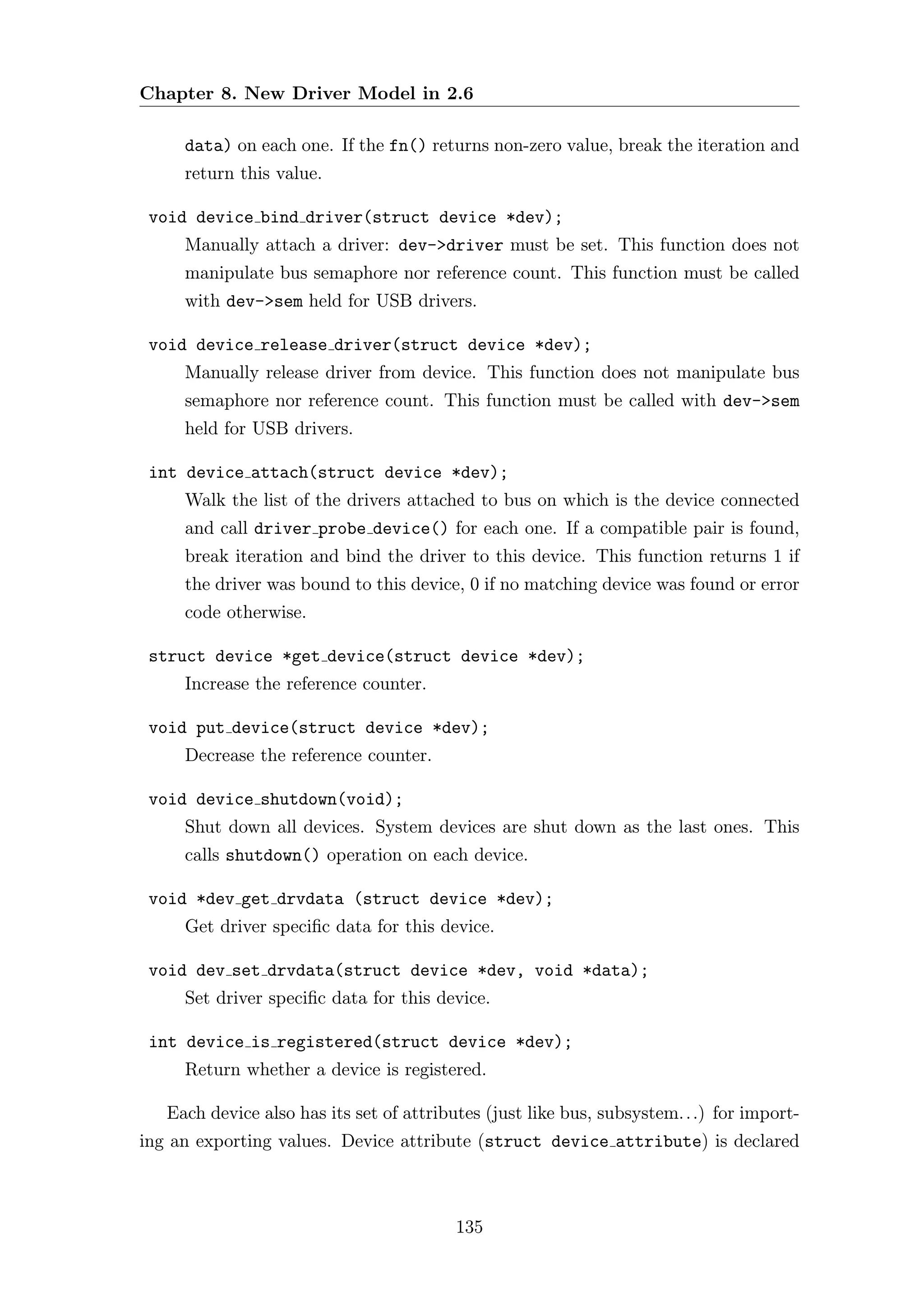 Chapter 8. New Driver Model in 2.6

     data) on each one. If the fn() returns non-zero value, break the iteration and
     return this value.

 void device bind driver(struct device *dev);
     Manually attach a driver: dev->driver must be set. This function does not
     manipulate bus semaphore nor reference count. This function must be called
     with dev->sem held for USB drivers.

 void device release driver(struct device *dev);
     Manually release driver from device. This function does not manipulate bus
     semaphore nor reference count. This function must be called with dev->sem
     held for USB drivers.

 int device attach(struct device *dev);
     Walk the list of the drivers attached to bus on which is the device connected
     and call driver probe device() for each one. If a compatible pair is found,
     break iteration and bind the driver to this device. This function returns 1 if
     the driver was bound to this device, 0 if no matching device was found or error
     code otherwise.

 struct device *get device(struct device *dev);
     Increase the reference counter.

 void put device(struct device *dev);
     Decrease the reference counter.

 void device shutdown(void);
     Shut down all devices. System devices are shut down as the last ones. This
     calls shutdown() operation on each device.

 void *dev get drvdata (struct device *dev);
     Get driver speciﬁc data for this device.

 void dev set drvdata(struct device *dev, void *data);
     Set driver speciﬁc data for this device.

 int device is registered(struct device *dev);
     Return whether a device is registered.

   Each device also has its set of attributes (just like bus, subsystem. . .) for import-
ing an exporting values. Device attribute (struct device attribute) is declared



                                          135
 