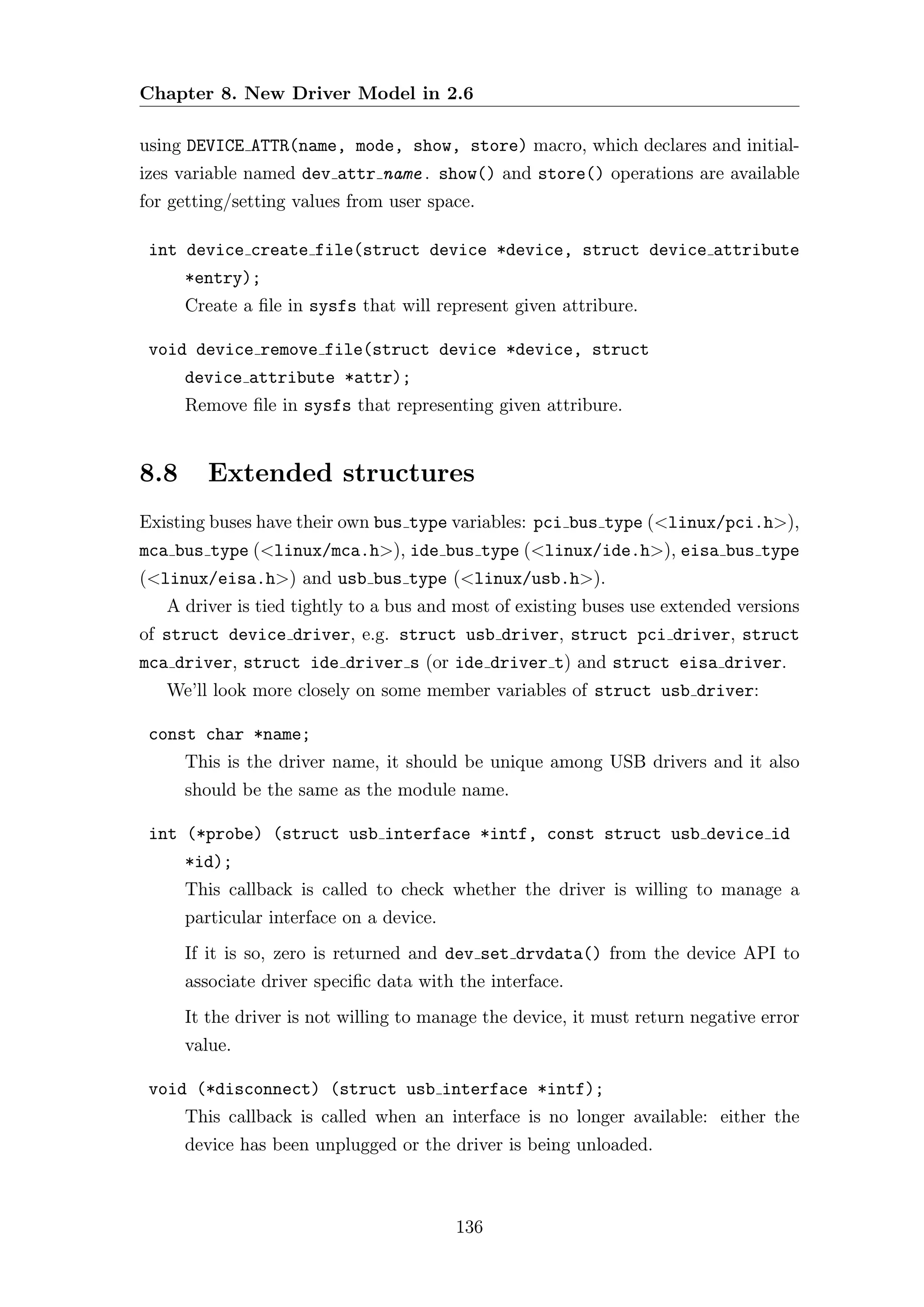 Chapter 8. New Driver Model in 2.6

using DEVICE ATTR(name, mode, show, store) macro, which declares and initial-
izes variable named dev attr name . show() and store() operations are available
for getting/setting values from user space.

 int device create file(struct device *device, struct device attribute
      *entry);
      Create a ﬁle in sysfs that will represent given attribure.

 void device remove file(struct device *device, struct
      device attribute *attr);
      Remove ﬁle in sysfs that representing given attribure.


8.8      Extended structures
Existing buses have their own bus type variables: pci bus type (<linux/pci.h>),
mca bus type (<linux/mca.h>), ide bus type (<linux/ide.h>), eisa bus type
(<linux/eisa.h>) and usb bus type (<linux/usb.h>).
   A driver is tied tightly to a bus and most of existing buses use extended versions
of struct device driver, e.g. struct usb driver, struct pci driver, struct
mca driver, struct ide driver s (or ide driver t) and struct eisa driver.
   We’ll look more closely on some member variables of struct usb driver:

 const char *name;
      This is the driver name, it should be unique among USB drivers and it also
      should be the same as the module name.

 int (*probe) (struct usb interface *intf, const struct usb device id
      *id);
      This callback is called to check whether the driver is willing to manage a
      particular interface on a device.
      If it is so, zero is returned and dev set drvdata() from the device API to
      associate driver speciﬁc data with the interface.
      It the driver is not willing to manage the device, it must return negative error
      value.

 void (*disconnect) (struct usb interface *intf);
      This callback is called when an interface is no longer available: either the
      device has been unplugged or the driver is being unloaded.



                                          136
 