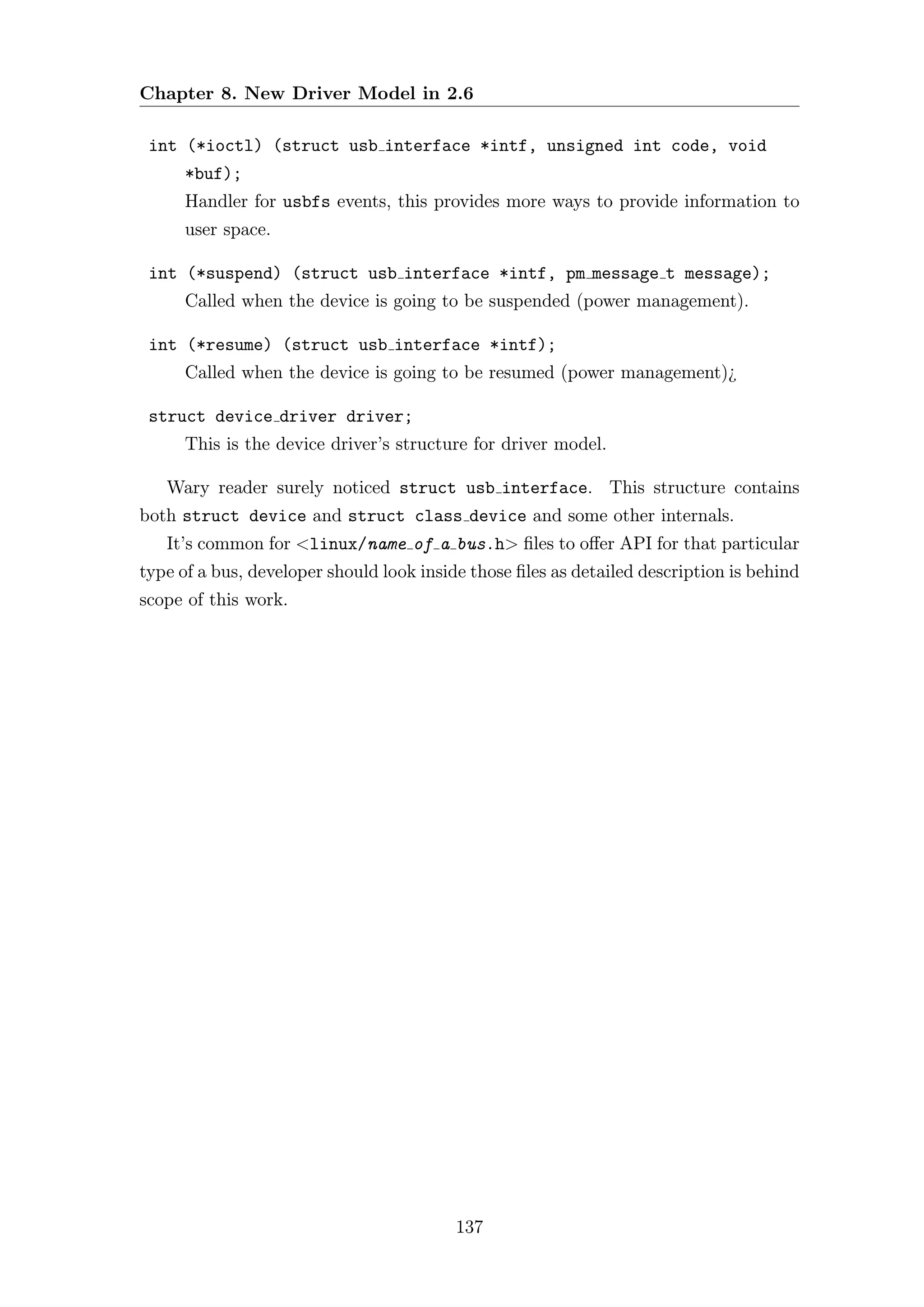 Chapter 8. New Driver Model in 2.6

 int (*ioctl) (struct usb interface *intf, unsigned int code, void
      *buf);
      Handler for usbfs events, this provides more ways to provide information to
      user space.

 int (*suspend) (struct usb interface *intf, pm message t message);
      Called when the device is going to be suspended (power management).

 int (*resume) (struct usb interface *intf);
      Called when the device is going to be resumed (power management)¿

 struct device driver driver;
      This is the device driver’s structure for driver model.

   Wary reader surely noticed struct usb interface. This structure contains
both struct device and struct class device and some other internals.
   It’s common for <linux/name of a bus.h> ﬁles to oﬀer API for that particular
type of a bus, developer should look inside those ﬁles as detailed description is behind
scope of this work.




                                          137
 