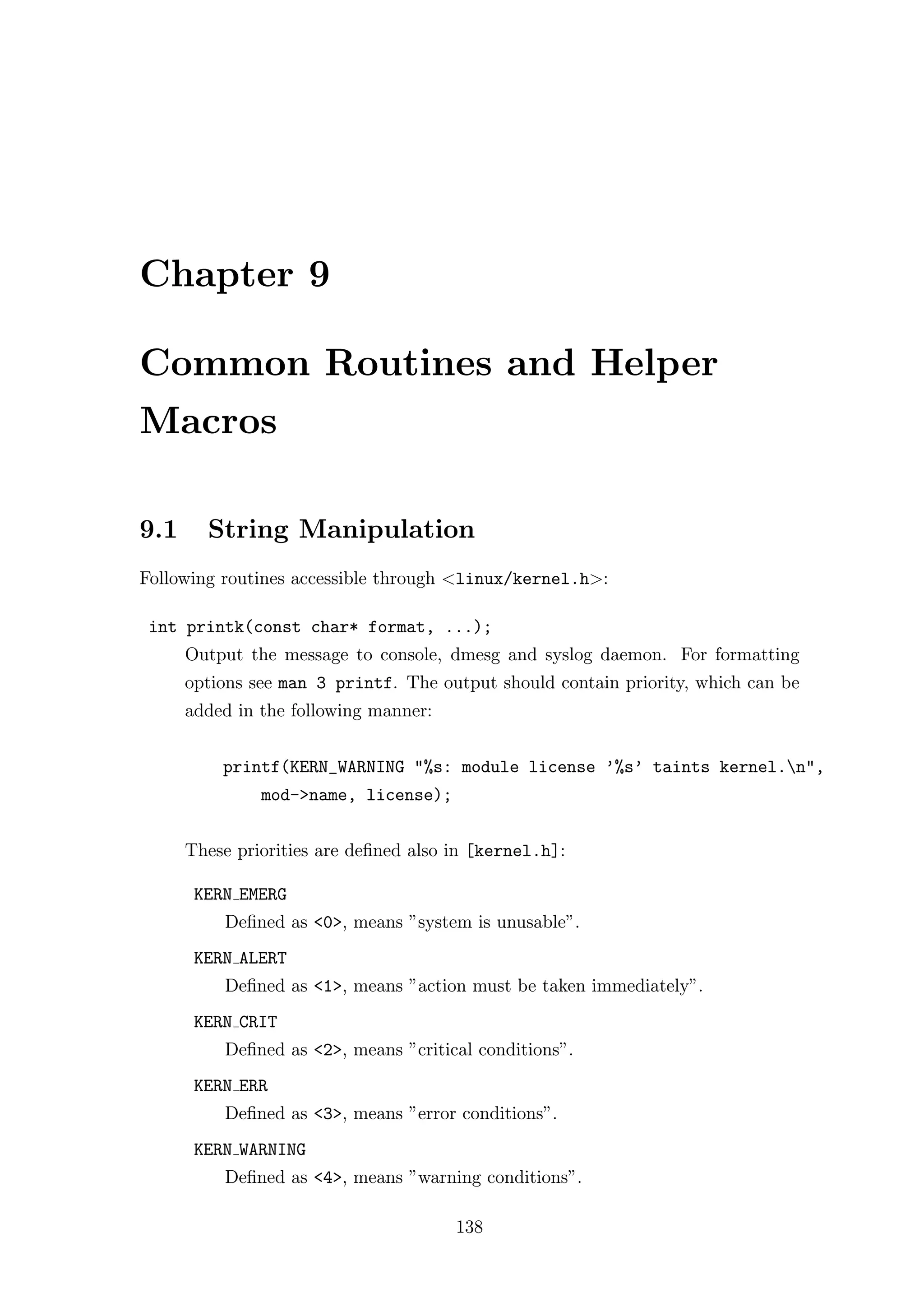 Chapter 9

Common Routines and Helper
Macros

9.1     String Manipulation
Following routines accessible through <linux/kernel.h>:

 int printk(const char* format, ...);
      Output the message to console, dmesg and syslog daemon. For formatting
      options see man 3 printf. The output should contain priority, which can be
      added in the following manner:


          printf(KERN_WARNING "%s: module license ’%s’ taints kernel.n",
               mod->name, license);


      These priorities are deﬁned also in [kernel.h]:

       KERN EMERG
          Deﬁned as <0>, means ”system is unusable”.
       KERN ALERT
          Deﬁned as <1>, means ”action must be taken immediately”.
       KERN CRIT
          Deﬁned as <2>, means ”critical conditions”.
       KERN ERR
          Deﬁned as <3>, means ”error conditions”.
       KERN WARNING
          Deﬁned as <4>, means ”warning conditions”.

                                       138
 