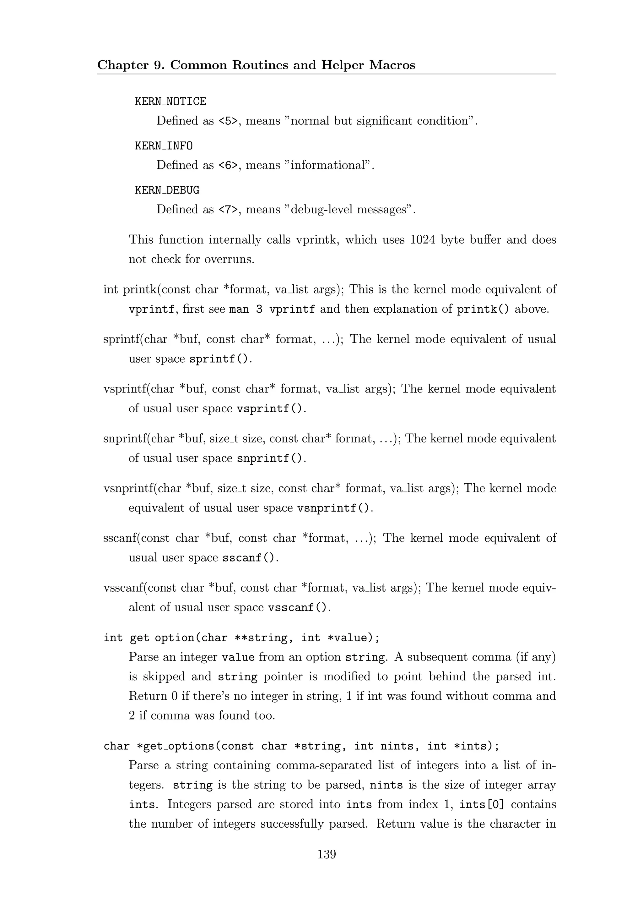 Chapter 9. Common Routines and Helper Macros

      KERN NOTICE
          Deﬁned as <5>, means ”normal but signiﬁcant condition”.
      KERN INFO
          Deﬁned as <6>, means ”informational”.
      KERN DEBUG
          Deﬁned as <7>, means ”debug-level messages”.

    This function internally calls vprintk, which uses 1024 byte buﬀer and does
    not check for overruns.

int printk(const char *format, va list args); This is the kernel mode equivalent of
    vprintf, ﬁrst see man 3 vprintf and then explanation of printk() above.

sprintf(char *buf, const char* format, . . .); The kernel mode equivalent of usual
    user space sprintf().

vsprintf(char *buf, const char* format, va list args); The kernel mode equivalent
    of usual user space vsprintf().

snprintf(char *buf, size t size, const char* format, . . .); The kernel mode equivalent
    of usual user space snprintf().

vsnprintf(char *buf, size t size, const char* format, va list args); The kernel mode
    equivalent of usual user space vsnprintf().

sscanf(const char *buf, const char *format, . . .); The kernel mode equivalent of
    usual user space sscanf().

vsscanf(const char *buf, const char *format, va list args); The kernel mode equiv-
    alent of usual user space vsscanf().

int get option(char **string, int *value);
    Parse an integer value from an option string. A subsequent comma (if any)
    is skipped and string pointer is modiﬁed to point behind the parsed int.
    Return 0 if there’s no integer in string, 1 if int was found without comma and
    2 if comma was found too.

char *get options(const char *string, int nints, int *ints);
    Parse a string containing comma-separated list of integers into a list of in-
    tegers. string is the string to be parsed, nints is the size of integer array
    ints. Integers parsed are stored into ints from index 1, ints[0] contains
    the number of integers successfully parsed. Return value is the character in

                                         139
 