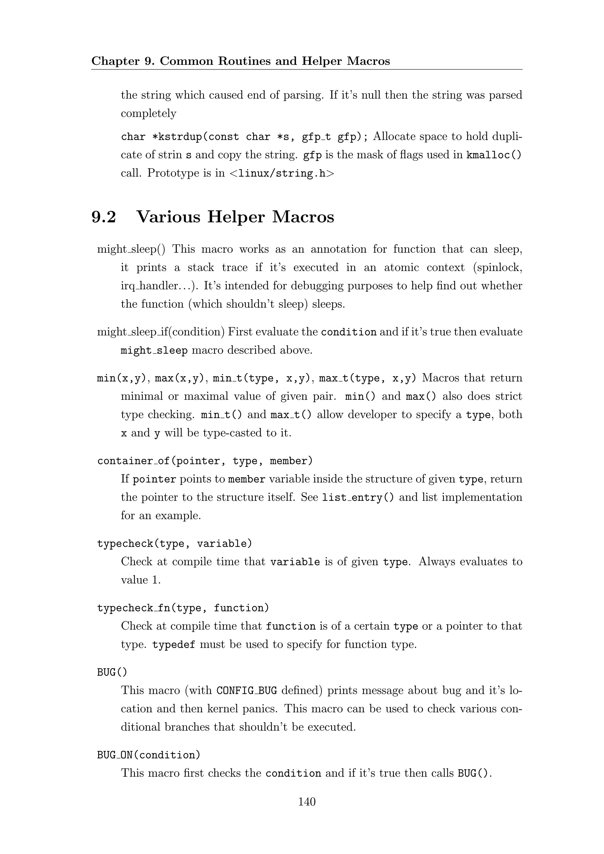 Chapter 9. Common Routines and Helper Macros

      the string which caused end of parsing. If it’s null then the string was parsed
      completely
      char *kstrdup(const char *s, gfp t gfp); Allocate space to hold dupli-
      cate of strin s and copy the string. gfp is the mask of ﬂags used in kmalloc()
      call. Prototype is in <linux/string.h>


9.2     Various Helper Macros
might sleep() This macro works as an annotation for function that can sleep,
      it prints a stack trace if it’s executed in an atomic context (spinlock,
      irq handler. . .). It’s intended for debugging purposes to help ﬁnd out whether
      the function (which shouldn’t sleep) sleeps.

might sleep if(condition) First evaluate the condition and if it’s true then evaluate
      might sleep macro described above.

min(x,y), max(x,y), min t(type, x,y), max t(type, x,y) Macros that return
      minimal or maximal value of given pair. min() and max() also does strict
      type checking. min t() and max t() allow developer to specify a type, both
      x and y will be type-casted to it.

container of(pointer, type, member)
      If pointer points to member variable inside the structure of given type, return
      the pointer to the structure itself. See list entry() and list implementation
      for an example.

typecheck(type, variable)
      Check at compile time that variable is of given type. Always evaluates to
      value 1.

typecheck fn(type, function)
      Check at compile time that function is of a certain type or a pointer to that
      type. typedef must be used to specify for function type.

BUG()
      This macro (with CONFIG BUG deﬁned) prints message about bug and it’s lo-
      cation and then kernel panics. This macro can be used to check various con-
      ditional branches that shouldn’t be executed.

BUG ON(condition)
      This macro ﬁrst checks the condition and if it’s true then calls BUG().

                                           140
 