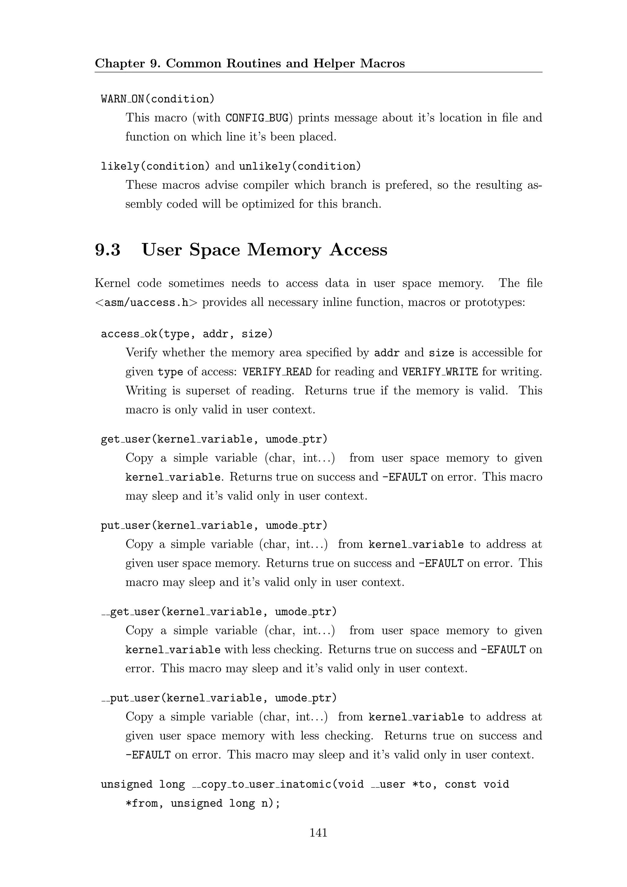 Chapter 9. Common Routines and Helper Macros

 WARN ON(condition)
      This macro (with CONFIG BUG) prints message about it’s location in ﬁle and
      function on which line it’s been placed.

 likely(condition) and unlikely(condition)
      These macros advise compiler which branch is prefered, so the resulting as-
      sembly coded will be optimized for this branch.


9.3     User Space Memory Access
Kernel code sometimes needs to access data in user space memory.          The ﬁle
<asm/uaccess.h> provides all necessary inline function, macros or prototypes:

 access ok(type, addr, size)
      Verify whether the memory area speciﬁed by addr and size is accessible for
      given type of access: VERIFY READ for reading and VERIFY WRITE for writing.
      Writing is superset of reading. Returns true if the memory is valid. This
      macro is only valid in user context.

 get user(kernel variable, umode ptr)
      Copy a simple variable (char, int. . .)    from user space memory to given
      kernel variable. Returns true on success and -EFAULT on error. This macro
      may sleep and it’s valid only in user context.

 put user(kernel variable, umode ptr)
      Copy a simple variable (char, int. . .) from kernel variable to address at
      given user space memory. Returns true on success and -EFAULT on error. This
      macro may sleep and it’s valid only in user context.

  get user(kernel variable, umode ptr)
      Copy a simple variable (char, int. . .)    from user space memory to given
      kernel variable with less checking. Returns true on success and -EFAULT on
      error. This macro may sleep and it’s valid only in user context.

  put user(kernel variable, umode ptr)
      Copy a simple variable (char, int. . .) from kernel variable to address at
      given user space memory with less checking. Returns true on success and
      -EFAULT on error. This macro may sleep and it’s valid only in user context.

 unsigned long      copy to user inatomic(void         user *to, const void
      *from, unsigned long n);

                                        141
 