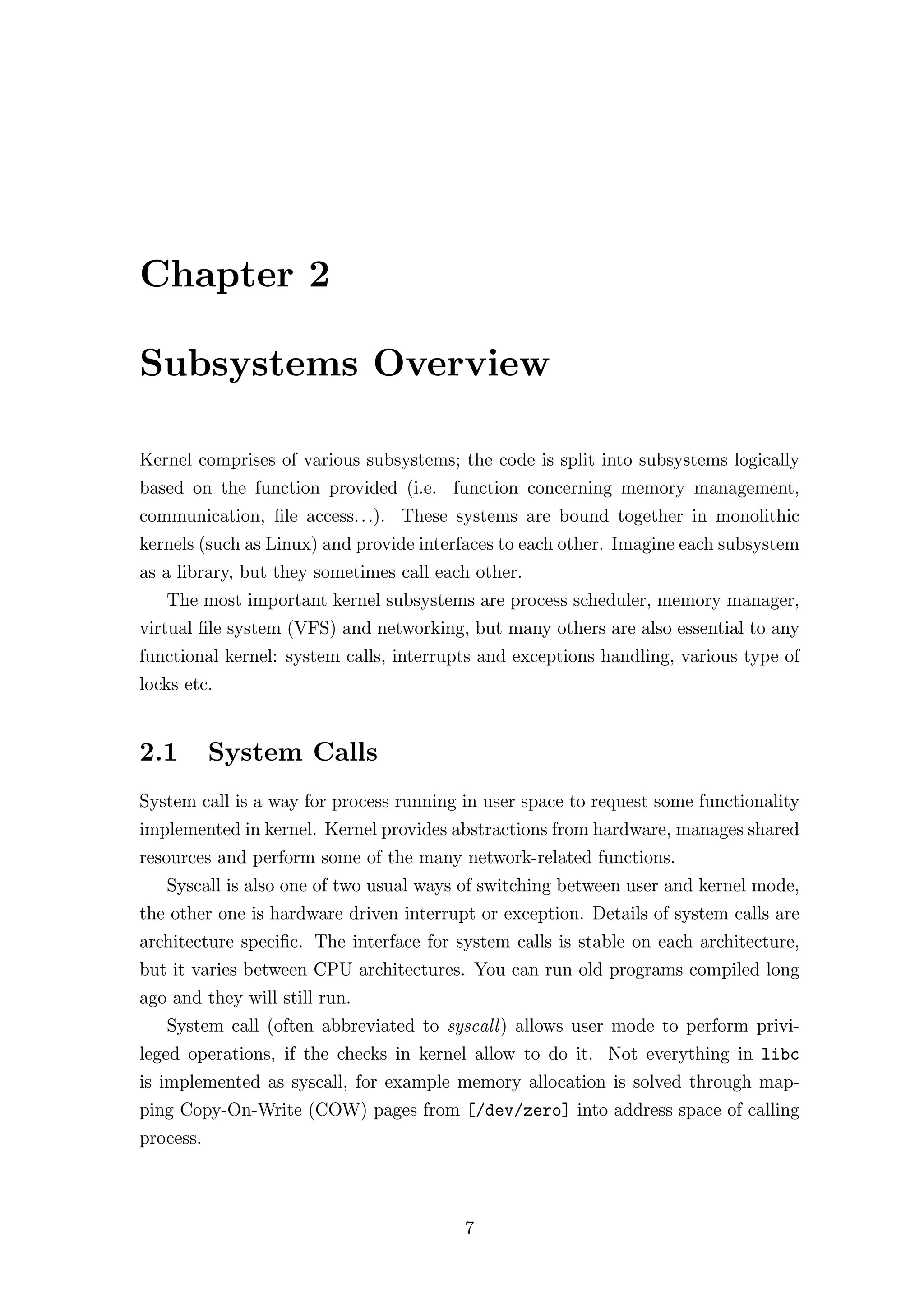 Chapter 2

Subsystems Overview

Kernel comprises of various subsystems; the code is split into subsystems logically
based on the function provided (i.e. function concerning memory management,
communication, ﬁle access. . .). These systems are bound together in monolithic
kernels (such as Linux) and provide interfaces to each other. Imagine each subsystem
as a library, but they sometimes call each other.
   The most important kernel subsystems are process scheduler, memory manager,
virtual ﬁle system (VFS) and networking, but many others are also essential to any
functional kernel: system calls, interrupts and exceptions handling, various type of
locks etc.


2.1        System Calls
System call is a way for process running in user space to request some functionality
implemented in kernel. Kernel provides abstractions from hardware, manages shared
resources and perform some of the many network-related functions.
   Syscall is also one of two usual ways of switching between user and kernel mode,
the other one is hardware driven interrupt or exception. Details of system calls are
architecture speciﬁc. The interface for system calls is stable on each architecture,
but it varies between CPU architectures. You can run old programs compiled long
ago and they will still run.
   System call (often abbreviated to syscall ) allows user mode to perform privi-
leged operations, if the checks in kernel allow to do it. Not everything in libc
is implemented as syscall, for example memory allocation is solved through map-
ping Copy-On-Write (COW) pages from [/dev/zero] into address space of calling
process.



                                         7
 