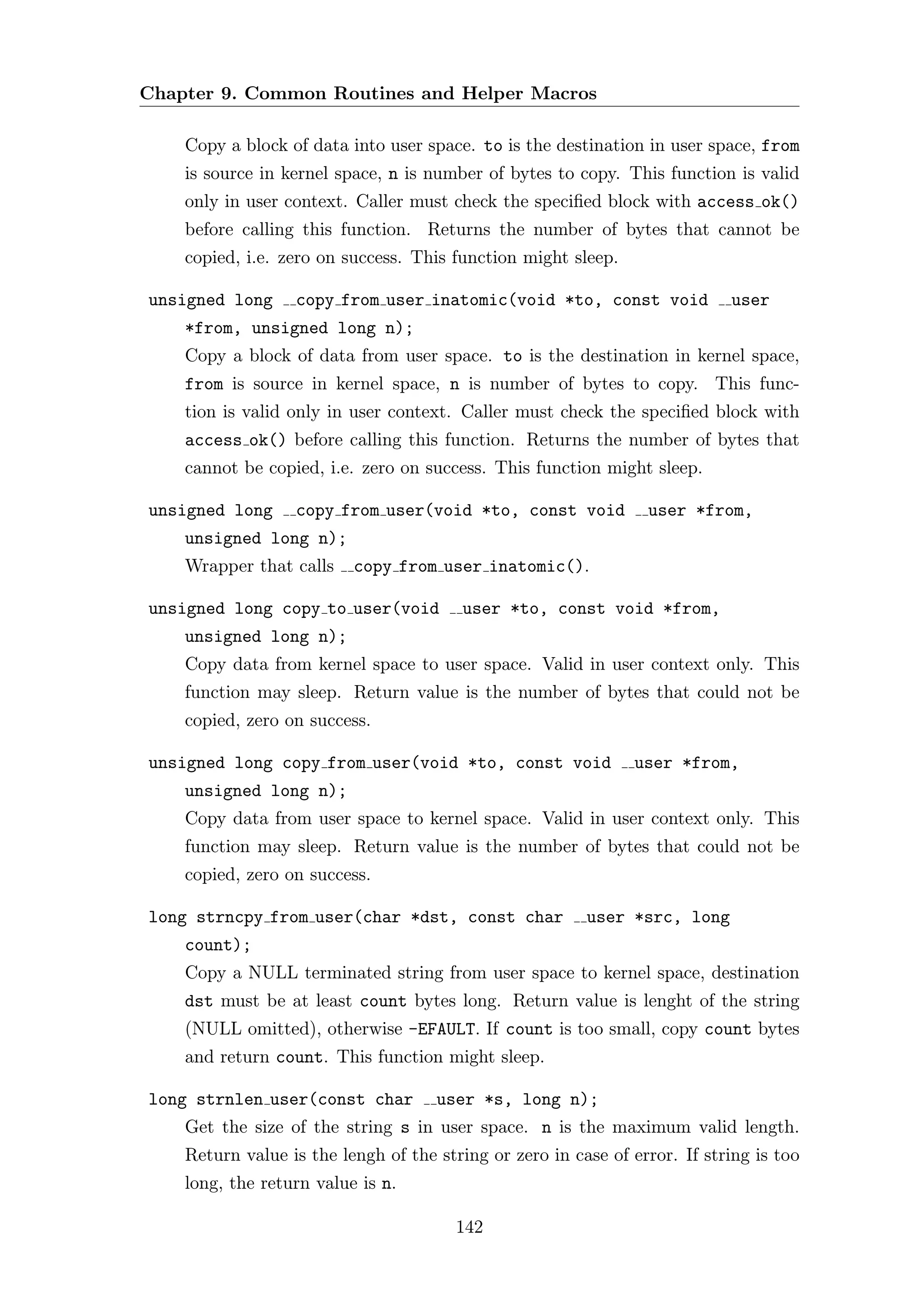 Chapter 9. Common Routines and Helper Macros

    Copy a block of data into user space. to is the destination in user space, from
    is source in kernel space, n is number of bytes to copy. This function is valid
    only in user context. Caller must check the speciﬁed block with access ok()
    before calling this function. Returns the number of bytes that cannot be
    copied, i.e. zero on success. This function might sleep.

unsigned long     copy from user inatomic(void *to, const void              user
    *from, unsigned long n);
    Copy a block of data from user space. to is the destination in kernel space,
    from is source in kernel space, n is number of bytes to copy. This func-
    tion is valid only in user context. Caller must check the speciﬁed block with
    access ok() before calling this function. Returns the number of bytes that
    cannot be copied, i.e. zero on success. This function might sleep.

unsigned long     copy from user(void *to, const void            user *from,
    unsigned long n);
    Wrapper that calls    copy from user inatomic().

unsigned long copy to user(void          user *to, const void *from,
    unsigned long n);
    Copy data from kernel space to user space. Valid in user context only. This
    function may sleep. Return value is the number of bytes that could not be
    copied, zero on success.

unsigned long copy from user(void *to, const void              user *from,
    unsigned long n);
    Copy data from user space to kernel space. Valid in user context only. This
    function may sleep. Return value is the number of bytes that could not be
    copied, zero on success.

long strncpy from user(char *dst, const char             user *src, long
    count);
    Copy a NULL terminated string from user space to kernel space, destination
    dst must be at least count bytes long. Return value is lenght of the string
    (NULL omitted), otherwise -EFAULT. If count is too small, copy count bytes
    and return count. This function might sleep.

long strnlen user(const char         user *s, long n);
    Get the size of the string s in user space. n is the maximum valid length.
    Return value is the lengh of the string or zero in case of error. If string is too
    long, the return value is n.

                                        142
 