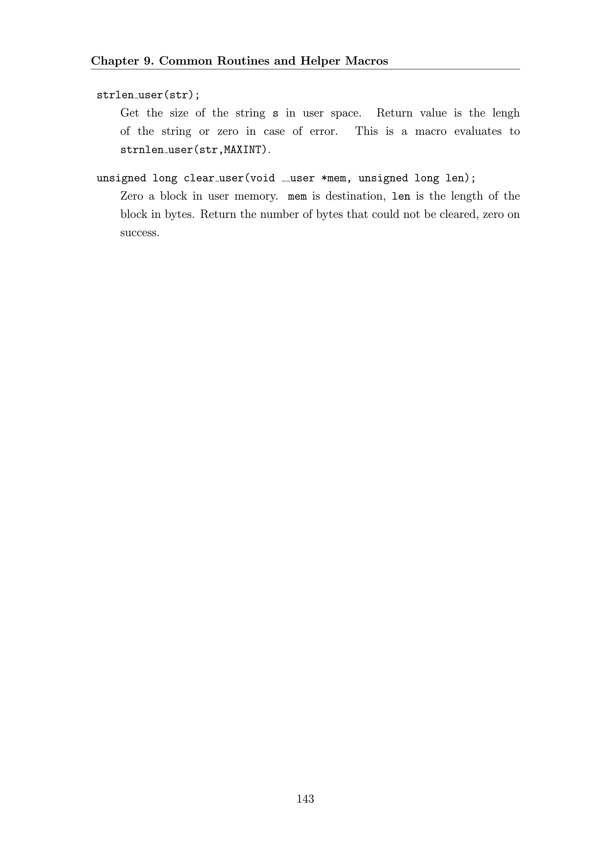 Chapter 9. Common Routines and Helper Macros

strlen user(str);
    Get the size of the string s in user space.      Return value is the lengh
    of the string or zero in case of error.      This is a macro evaluates to
    strnlen user(str,MAXINT).

unsigned long clear user(void       user *mem, unsigned long len);
    Zero a block in user memory. mem is destination, len is the length of the
    block in bytes. Return the number of bytes that could not be cleared, zero on
    success.




                                     143
 