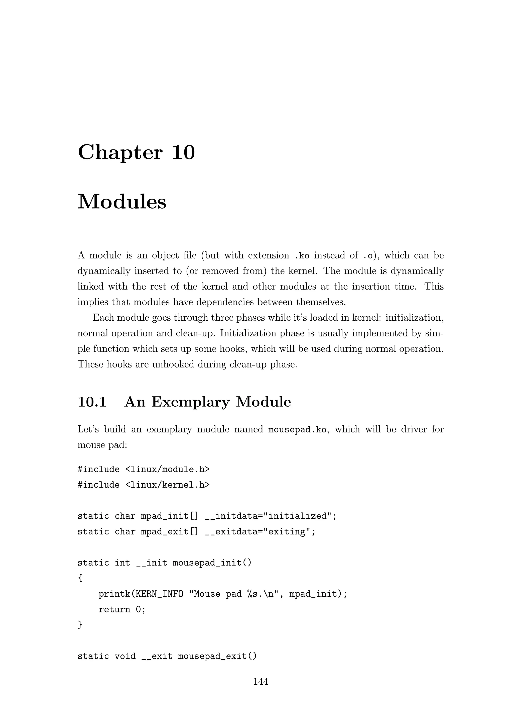 Chapter 10

Modules

A module is an object ﬁle (but with extension .ko instead of .o), which can be
dynamically inserted to (or removed from) the kernel. The module is dynamically
linked with the rest of the kernel and other modules at the insertion time. This
implies that modules have dependencies between themselves.
    Each module goes through three phases while it’s loaded in kernel: initialization,
normal operation and clean-up. Initialization phase is usually implemented by sim-
ple function which sets up some hooks, which will be used during normal operation.
These hooks are unhooked during clean-up phase.


10.1       An Exemplary Module
Let’s build an exemplary module named mousepad.ko, which will be driver for
mouse pad:

#include <linux/module.h>
#include <linux/kernel.h>


static char mpad_init[] __initdata="initialized";
static char mpad_exit[] __exitdata="exiting";


static int __init mousepad_init()
{
     printk(KERN_INFO "Mouse pad %s.n", mpad_init);
     return 0;
}


static void __exit mousepad_exit()

                                         144
 