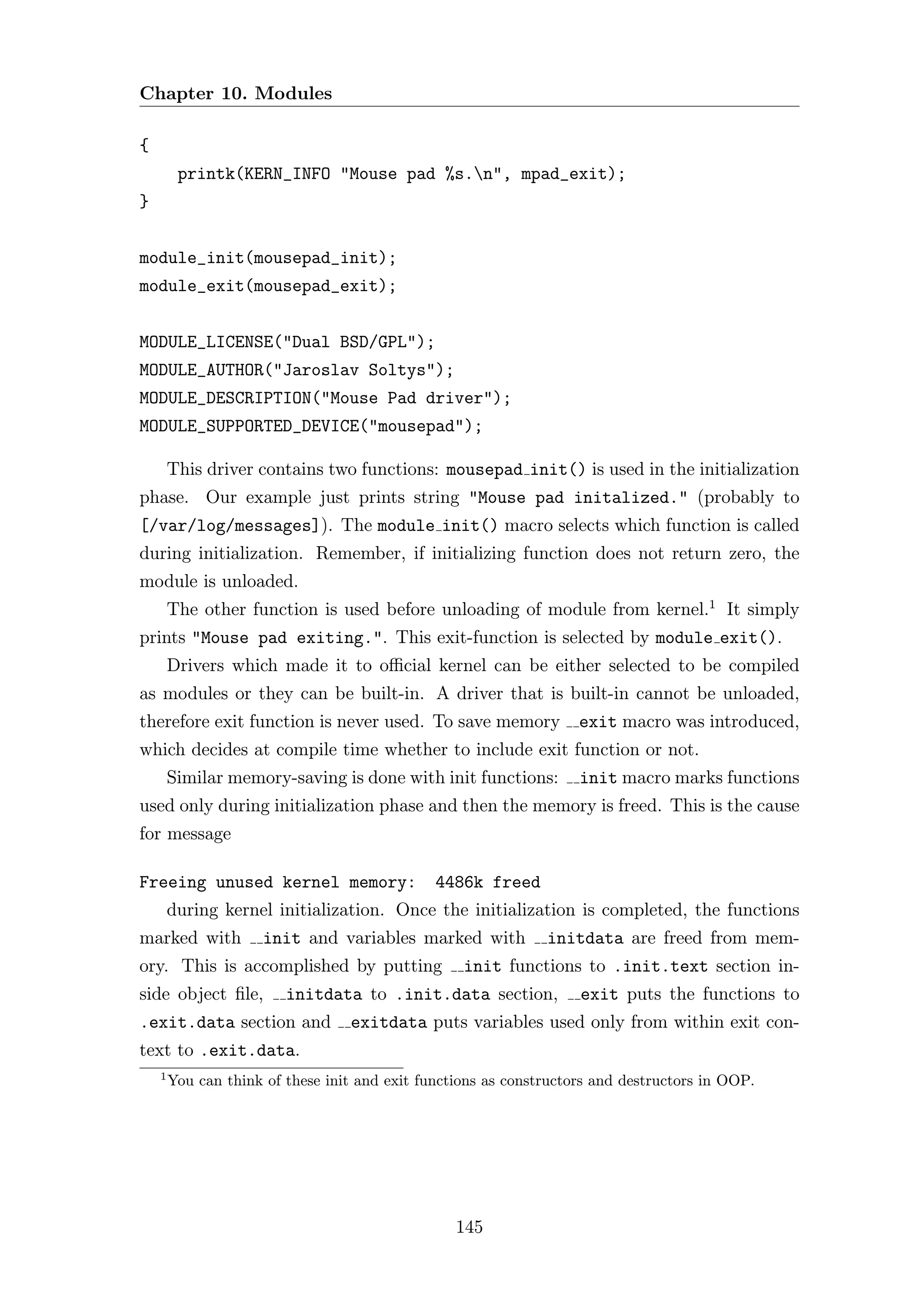 Chapter 10. Modules

{
         printk(KERN_INFO "Mouse pad %s.n", mpad_exit);
}


module_init(mousepad_init);
module_exit(mousepad_exit);


MODULE_LICENSE("Dual BSD/GPL");
MODULE_AUTHOR("Jaroslav Soltys");
MODULE_DESCRIPTION("Mouse Pad driver");
MODULE_SUPPORTED_DEVICE("mousepad");

        This driver contains two functions: mousepad init() is used in the initialization
phase. Our example just prints string "Mouse pad initalized." (probably to
[/var/log/messages]). The module init() macro selects which function is called
during initialization. Remember, if initializing function does not return zero, the
module is unloaded.
        The other function is used before unloading of module from kernel.1 It simply
prints "Mouse pad exiting.". This exit-function is selected by module exit().
        Drivers which made it to oﬃcial kernel can be either selected to be compiled
as modules or they can be built-in. A driver that is built-in cannot be unloaded,
therefore exit function is never used. To save memory               exit macro was introduced,
which decides at compile time whether to include exit function or not.
        Similar memory-saving is done with init functions:          init macro marks functions
used only during initialization phase and then the memory is freed. This is the cause
for message

Freeing unused kernel memory:                  4486k freed
        during kernel initialization. Once the initialization is completed, the functions
marked with          init and variables marked with            initdata are freed from mem-
ory. This is accomplished by putting               init functions to .init.text section in-
side object ﬁle,         initdata to .init.data section,            exit puts the functions to
.exit.data section and            exitdata puts variables used only from within exit con-
text to .exit.data.
    1
        You can think of these init and exit functions as constructors and destructors in OOP.




                                                  145
 