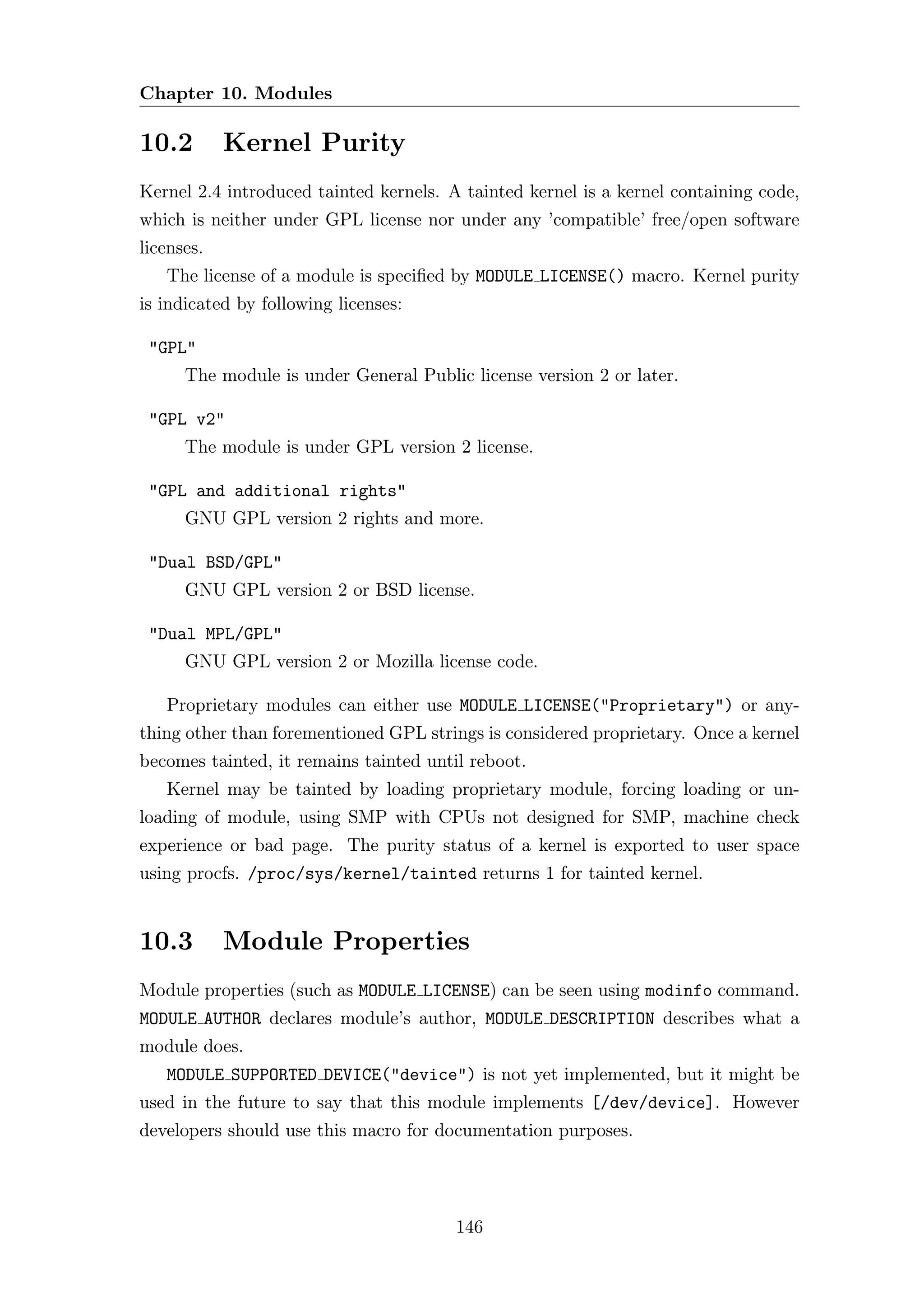 Chapter 10. Modules

10.2        Kernel Purity
Kernel 2.4 introduced tainted kernels. A tainted kernel is a kernel containing code,
which is neither under GPL license nor under any ’compatible’ free/open software
licenses.
   The license of a module is speciﬁed by MODULE LICENSE() macro. Kernel purity
is indicated by following licenses:

 "GPL"
      The module is under General Public license version 2 or later.

 "GPL v2"
      The module is under GPL version 2 license.

 "GPL and additional rights"
      GNU GPL version 2 rights and more.

 "Dual BSD/GPL"
      GNU GPL version 2 or BSD license.

 "Dual MPL/GPL"
      GNU GPL version 2 or Mozilla license code.

   Proprietary modules can either use MODULE LICENSE("Proprietary") or any-
thing other than forementioned GPL strings is considered proprietary. Once a kernel
becomes tainted, it remains tainted until reboot.
   Kernel may be tainted by loading proprietary module, forcing loading or un-
loading of module, using SMP with CPUs not designed for SMP, machine check
experience or bad page. The purity status of a kernel is exported to user space
using procfs. /proc/sys/kernel/tainted returns 1 for tainted kernel.


10.3        Module Properties
Module properties (such as MODULE LICENSE) can be seen using modinfo command.
MODULE AUTHOR declares module’s author, MODULE DESCRIPTION describes what a
module does.
   MODULE SUPPORTED DEVICE("device") is not yet implemented, but it might be
used in the future to say that this module implements [/dev/device]. However
developers should use this macro for documentation purposes.




                                        146
 