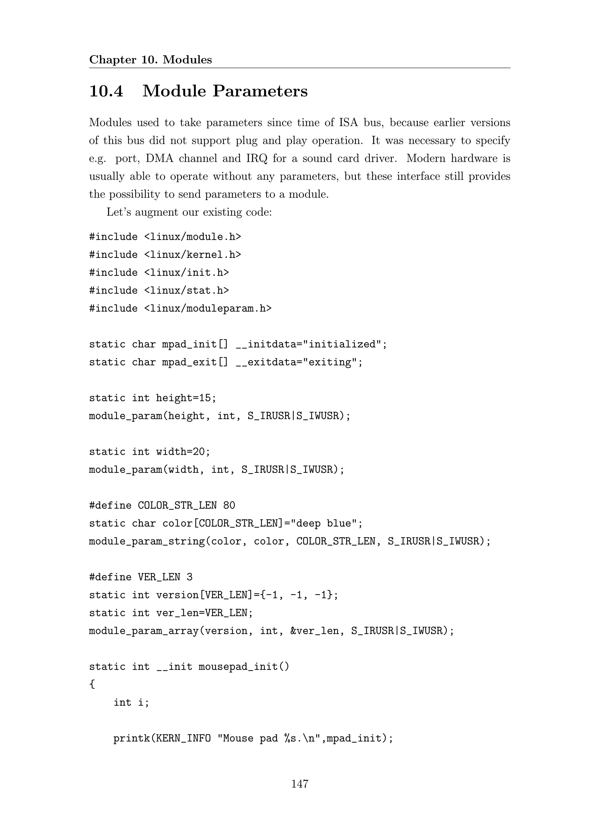 Chapter 10. Modules

10.4      Module Parameters
Modules used to take parameters since time of ISA bus, because earlier versions
of this bus did not support plug and play operation. It was necessary to specify
e.g. port, DMA channel and IRQ for a sound card driver. Modern hardware is
usually able to operate without any parameters, but these interface still provides
the possibility to send parameters to a module.
    Let’s augment our existing code:

#include <linux/module.h>
#include <linux/kernel.h>
#include <linux/init.h>
#include <linux/stat.h>
#include <linux/moduleparam.h>


static char mpad_init[] __initdata="initialized";
static char mpad_exit[] __exitdata="exiting";


static int height=15;
module_param(height, int, S_IRUSR|S_IWUSR);


static int width=20;
module_param(width, int, S_IRUSR|S_IWUSR);


#define COLOR_STR_LEN 80
static char color[COLOR_STR_LEN]="deep blue";
module_param_string(color, color, COLOR_STR_LEN, S_IRUSR|S_IWUSR);


#define VER_LEN 3
static int version[VER_LEN]={-1, -1, -1};
static int ver_len=VER_LEN;
module_param_array(version, int, &ver_len, S_IRUSR|S_IWUSR);


static int __init mousepad_init()
{
     int i;


     printk(KERN_INFO "Mouse pad %s.n",mpad_init);


                                       147
 