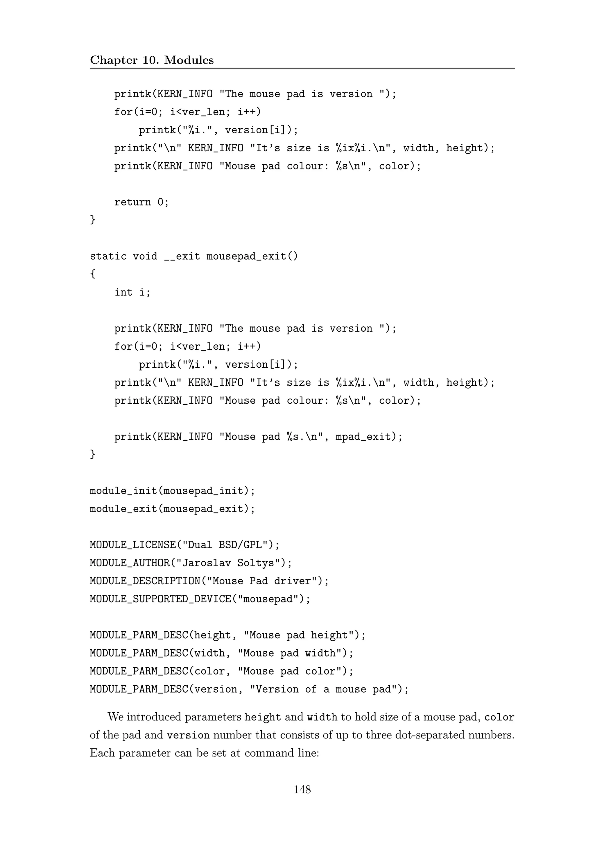 Chapter 10. Modules

     printk(KERN_INFO "The mouse pad is version ");
     for(i=0; i<ver_len; i++)
         printk("%i.", version[i]);
     printk("n" KERN_INFO "It’s size is %ix%i.n", width, height);
     printk(KERN_INFO "Mouse pad colour: %sn", color);


     return 0;
}


static void __exit mousepad_exit()
{
     int i;


     printk(KERN_INFO "The mouse pad is version ");
     for(i=0; i<ver_len; i++)
         printk("%i.", version[i]);
     printk("n" KERN_INFO "It’s size is %ix%i.n", width, height);
     printk(KERN_INFO "Mouse pad colour: %sn", color);


     printk(KERN_INFO "Mouse pad %s.n", mpad_exit);
}


module_init(mousepad_init);
module_exit(mousepad_exit);


MODULE_LICENSE("Dual BSD/GPL");
MODULE_AUTHOR("Jaroslav Soltys");
MODULE_DESCRIPTION("Mouse Pad driver");
MODULE_SUPPORTED_DEVICE("mousepad");


MODULE_PARM_DESC(height, "Mouse pad height");
MODULE_PARM_DESC(width, "Mouse pad width");
MODULE_PARM_DESC(color, "Mouse pad color");
MODULE_PARM_DESC(version, "Version of a mouse pad");

    We introduced parameters height and width to hold size of a mouse pad, color
of the pad and version number that consists of up to three dot-separated numbers.
Each parameter can be set at command line:


                                      148
 