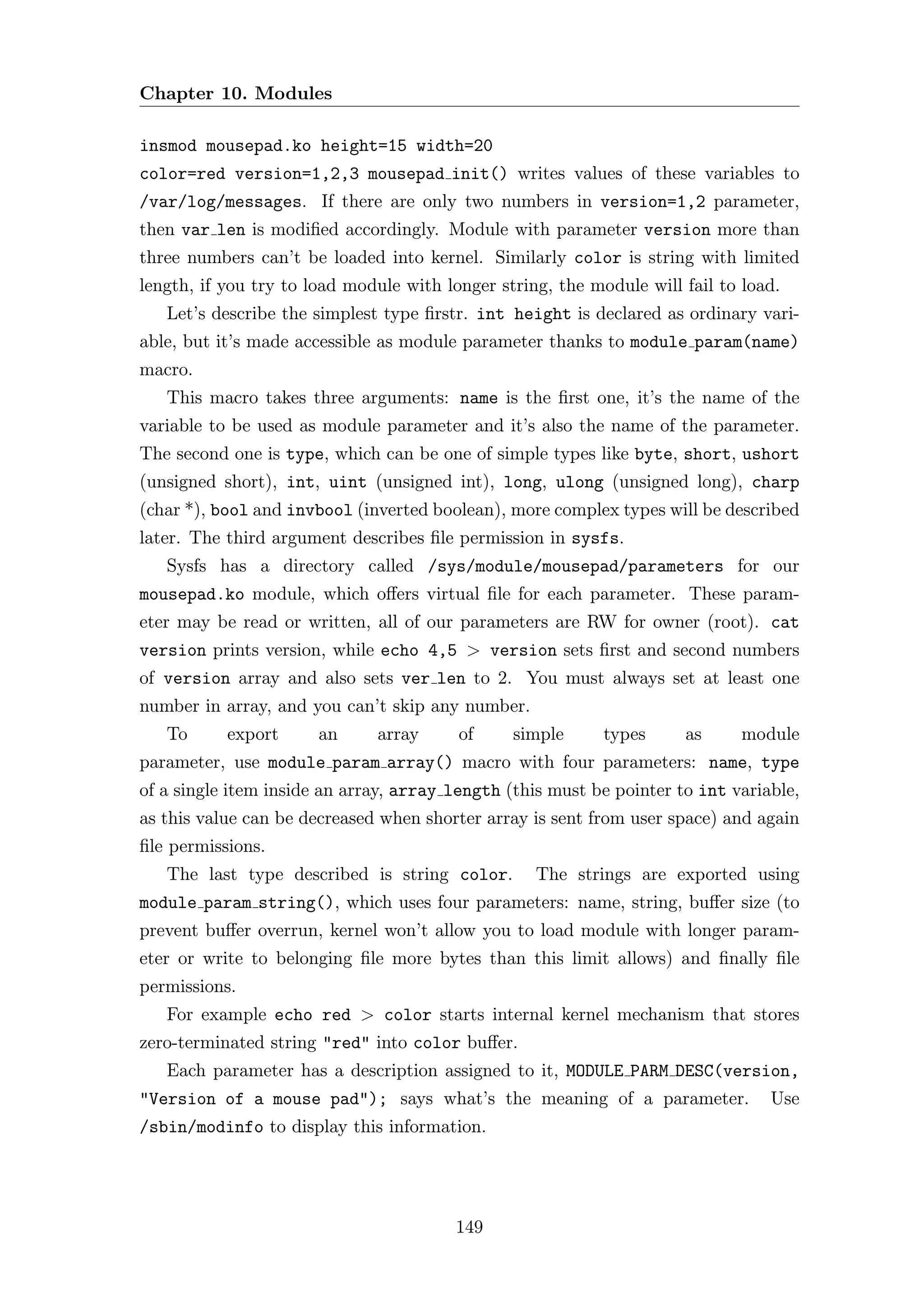 Chapter 10. Modules

insmod mousepad.ko height=15 width=20
color=red version=1,2,3 mousepad init() writes values of these variables to
/var/log/messages. If there are only two numbers in version=1,2 parameter,
then var len is modiﬁed accordingly. Module with parameter version more than
three numbers can’t be loaded into kernel. Similarly color is string with limited
length, if you try to load module with longer string, the module will fail to load.
   Let’s describe the simplest type ﬁrstr. int height is declared as ordinary vari-
able, but it’s made accessible as module parameter thanks to module param(name)
macro.
   This macro takes three arguments: name is the ﬁrst one, it’s the name of the
variable to be used as module parameter and it’s also the name of the parameter.
The second one is type, which can be one of simple types like byte, short, ushort
(unsigned short), int, uint (unsigned int), long, ulong (unsigned long), charp
(char *), bool and invbool (inverted boolean), more complex types will be described
later. The third argument describes ﬁle permission in sysfs.
   Sysfs has a directory called /sys/module/mousepad/parameters for our
mousepad.ko module, which oﬀers virtual ﬁle for each parameter. These param-
eter may be read or written, all of our parameters are RW for owner (root). cat
version prints version, while echo 4,5 > version sets ﬁrst and second numbers
of version array and also sets ver len to 2. You must always set at least one
number in array, and you can’t skip any number.
   To      export      an     array      of     simple      types     as     module
parameter, use module param array() macro with four parameters: name, type
of a single item inside an array, array length (this must be pointer to int variable,
as this value can be decreased when shorter array is sent from user space) and again
ﬁle permissions.
   The last type described is string color.        The strings are exported using
module param string(), which uses four parameters: name, string, buﬀer size (to
prevent buﬀer overrun, kernel won’t allow you to load module with longer param-
eter or write to belonging ﬁle more bytes than this limit allows) and ﬁnally ﬁle
permissions.
   For example echo red > color starts internal kernel mechanism that stores
zero-terminated string "red" into color buﬀer.
   Each parameter has a description assigned to it, MODULE PARM DESC(version,
"Version of a mouse pad"); says what’s the meaning of a parameter.               Use
/sbin/modinfo to display this information.




                                        149
 