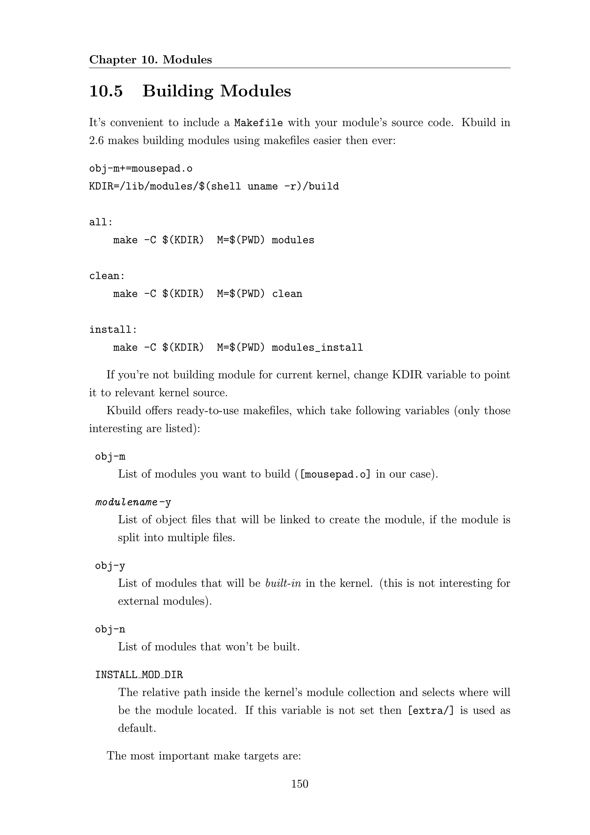 Chapter 10. Modules

10.5        Building Modules
It’s convenient to include a Makefile with your module’s source code. Kbuild in
2.6 makes building modules using makeﬁles easier then ever:

obj-m+=mousepad.o
KDIR=/lib/modules/$(shell uname -r)/build


all:
     make -C $(KDIR)        M=$(PWD) modules


clean:
     make -C $(KDIR)        M=$(PWD) clean


install:
     make -C $(KDIR)        M=$(PWD) modules_install

   If you’re not building module for current kernel, change KDIR variable to point
it to relevant kernel source.
   Kbuild oﬀers ready-to-use makeﬁles, which take following variables (only those
interesting are listed):

 obj-m
       List of modules you want to build ([mousepad.o] in our case).

 modulename -y
       List of object ﬁles that will be linked to create the module, if the module is
       split into multiple ﬁles.

 obj-y
       List of modules that will be built-in in the kernel. (this is not interesting for
       external modules).

 obj-n
       List of modules that won’t be built.

 INSTALL MOD DIR
       The relative path inside the kernel’s module collection and selects where will
       be the module located. If this variable is not set then [extra/] is used as
       default.

   The most important make targets are:

                                          150
 