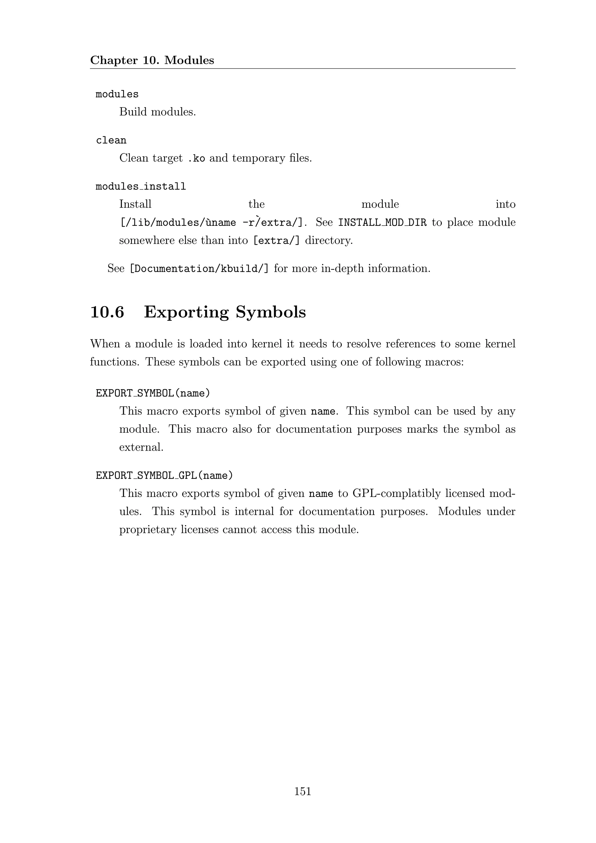 Chapter 10. Modules

 modules
     Build modules.

 clean
     Clean target .ko and temporary ﬁles.

 modules install
     Install              the                module                 into
     [/lib/modules/`name -r`
                   u       /extra/]. See INSTALL MOD DIR to place module
     somewhere else than into [extra/] directory.

   See [Documentation/kbuild/] for more in-depth information.


10.6       Exporting Symbols
When a module is loaded into kernel it needs to resolve references to some kernel
functions. These symbols can be exported using one of following macros:

 EXPORT SYMBOL(name)
     This macro exports symbol of given name. This symbol can be used by any
     module. This macro also for documentation purposes marks the symbol as
     external.

 EXPORT SYMBOL GPL(name)
     This macro exports symbol of given name to GPL-complatibly licensed mod-
     ules. This symbol is internal for documentation purposes. Modules under
     proprietary licenses cannot access this module.




                                       151
 