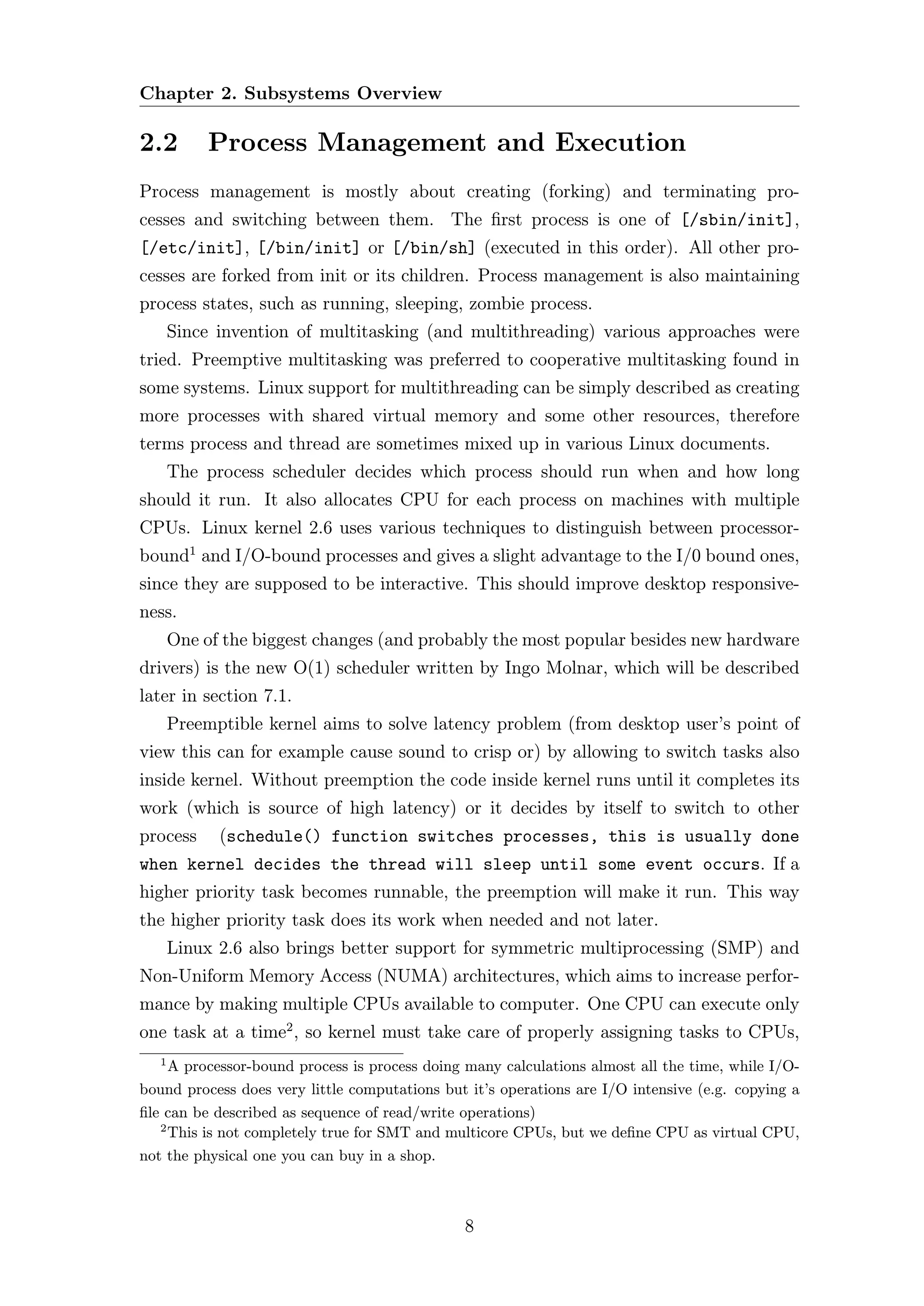 Chapter 2. Subsystems Overview

2.2         Process Management and Execution
Process management is mostly about creating (forking) and terminating pro-
cesses and switching between them. The ﬁrst process is one of [/sbin/init],
[/etc/init], [/bin/init] or [/bin/sh] (executed in this order). All other pro-
cesses are forked from init or its children. Process management is also maintaining
process states, such as running, sleeping, zombie process.
       Since invention of multitasking (and multithreading) various approaches were
tried. Preemptive multitasking was preferred to cooperative multitasking found in
some systems. Linux support for multithreading can be simply described as creating
more processes with shared virtual memory and some other resources, therefore
terms process and thread are sometimes mixed up in various Linux documents.
       The process scheduler decides which process should run when and how long
should it run. It also allocates CPU for each process on machines with multiple
CPUs. Linux kernel 2.6 uses various techniques to distinguish between processor-
bound1 and I/O-bound processes and gives a slight advantage to the I/0 bound ones,
since they are supposed to be interactive. This should improve desktop responsive-
ness.
       One of the biggest changes (and probably the most popular besides new hardware
drivers) is the new O(1) scheduler written by Ingo Molnar, which will be described
later in section 7.1.
       Preemptible kernel aims to solve latency problem (from desktop user’s point of
view this can for example cause sound to crisp or) by allowing to switch tasks also
inside kernel. Without preemption the code inside kernel runs until it completes its
work (which is source of high latency) or it decides by itself to switch to other
process      (schedule() function switches processes, this is usually done
when kernel decides the thread will sleep until some event occurs. If a
higher priority task becomes runnable, the preemption will make it run. This way
the higher priority task does its work when needed and not later.
       Linux 2.6 also brings better support for symmetric multiprocessing (SMP) and
Non-Uniform Memory Access (NUMA) architectures, which aims to increase perfor-
mance by making multiple CPUs available to computer. One CPU can execute only
one task at a time2 , so kernel must take care of properly assigning tasks to CPUs,
   1
     A processor-bound process is process doing many calculations almost all the time, while I/O-
bound process does very little computations but it’s operations are I/O intensive (e.g. copying a
ﬁle can be described as sequence of read/write operations)
   2
     This is not completely true for SMT and multicore CPUs, but we deﬁne CPU as virtual CPU,
not the physical one you can buy in a shop.



                                               8
 