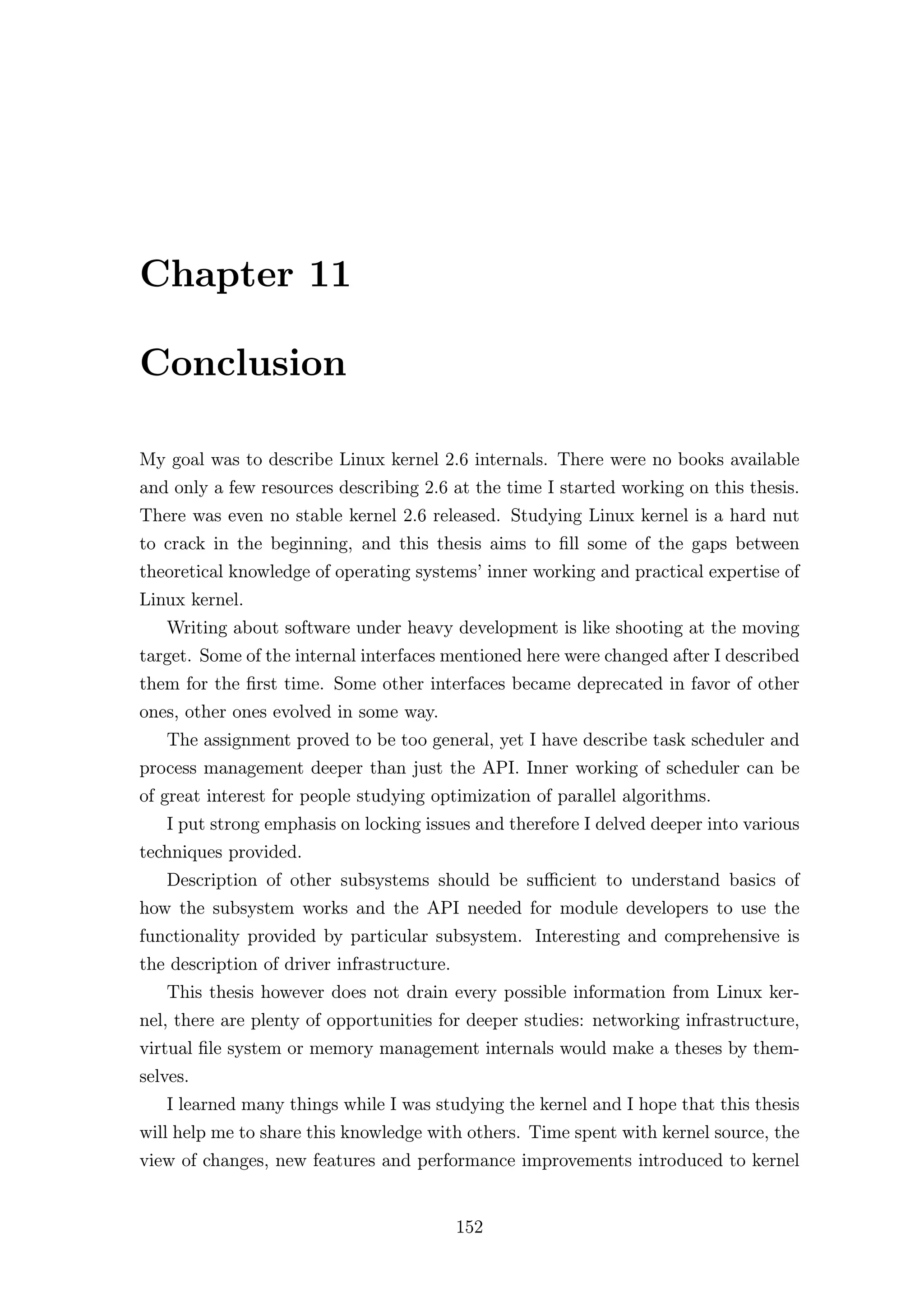 Chapter 11

Conclusion

My goal was to describe Linux kernel 2.6 internals. There were no books available
and only a few resources describing 2.6 at the time I started working on this thesis.
There was even no stable kernel 2.6 released. Studying Linux kernel is a hard nut
to crack in the beginning, and this thesis aims to ﬁll some of the gaps between
theoretical knowledge of operating systems’ inner working and practical expertise of
Linux kernel.
   Writing about software under heavy development is like shooting at the moving
target. Some of the internal interfaces mentioned here were changed after I described
them for the ﬁrst time. Some other interfaces became deprecated in favor of other
ones, other ones evolved in some way.
   The assignment proved to be too general, yet I have describe task scheduler and
process management deeper than just the API. Inner working of scheduler can be
of great interest for people studying optimization of parallel algorithms.
   I put strong emphasis on locking issues and therefore I delved deeper into various
techniques provided.
   Description of other subsystems should be suﬃcient to understand basics of
how the subsystem works and the API needed for module developers to use the
functionality provided by particular subsystem. Interesting and comprehensive is
the description of driver infrastructure.
   This thesis however does not drain every possible information from Linux ker-
nel, there are plenty of opportunities for deeper studies: networking infrastructure,
virtual ﬁle system or memory management internals would make a theses by them-
selves.
   I learned many things while I was studying the kernel and I hope that this thesis
will help me to share this knowledge with others. Time spent with kernel source, the
view of changes, new features and performance improvements introduced to kernel


                                            152
 