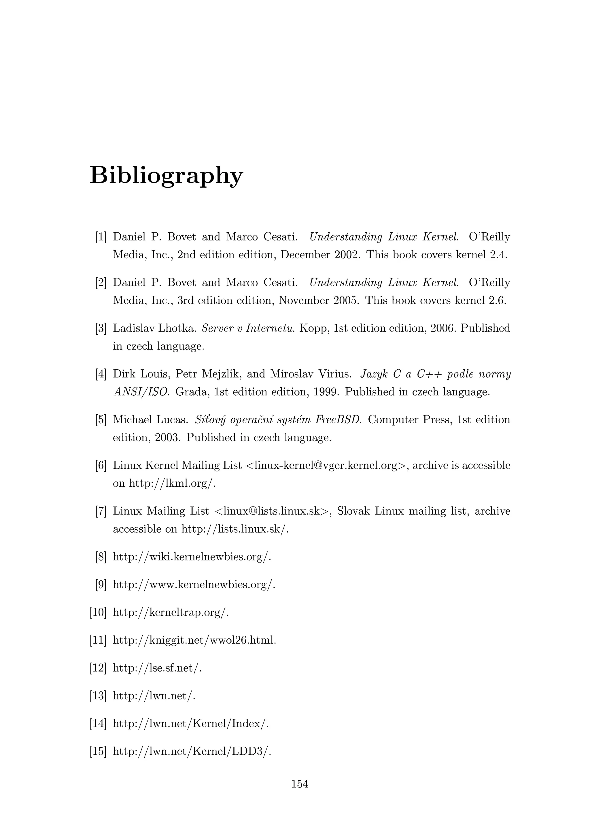 Bibliography

 [1] Daniel P. Bovet and Marco Cesati. Understanding Linux Kernel. O’Reilly
     Media, Inc., 2nd edition edition, December 2002. This book covers kernel 2.4.

 [2] Daniel P. Bovet and Marco Cesati. Understanding Linux Kernel. O’Reilly
     Media, Inc., 3rd edition edition, November 2005. This book covers kernel 2.6.

 [3] Ladislav Lhotka. Server v Internetu. Kopp, 1st edition edition, 2006. Published
     in czech language.

 [4] Dirk Louis, Petr Mejzlík, and Miroslav Virius. Jazyk C a C++ podle normy
     ANSI/ISO. Grada, 1st edition edition, 1999. Published in czech language.

 [5] Michael Lucas. Síťový operační systém FreeBSD. Computer Press, 1st edition
     edition, 2003. Published in czech language.

 [6] Linux Kernel Mailing List <linux-kernel@vger.kernel.org>, archive is accessible
     on http://lkml.org/.

 [7] Linux Mailing List <linux@lists.linux.sk>, Slovak Linux mailing list, archive
     accessible on http://lists.linux.sk/.

 [8] http://wiki.kernelnewbies.org/.

 [9] http://www.kernelnewbies.org/.

[10] http://kerneltrap.org/.

[11] http://kniggit.net/wwol26.html.

[12] http://lse.sf.net/.

[13] http://lwn.net/.

[14] http://lwn.net/Kernel/Index/.

[15] http://lwn.net/Kernel/LDD3/.

                                             154
 