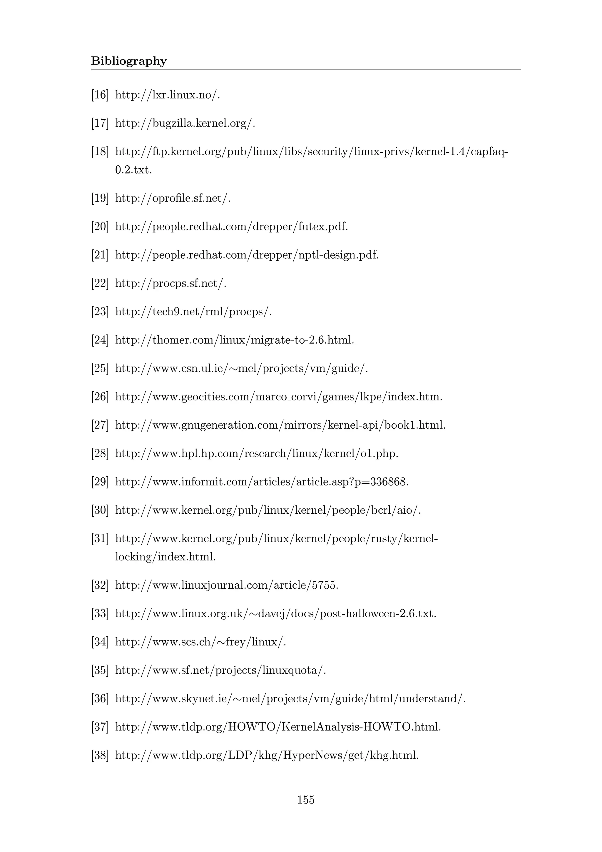 Bibliography

[16] http://lxr.linux.no/.

[17] http://bugzilla.kernel.org/.

[18] http://ftp.kernel.org/pub/linux/libs/security/linux-privs/kernel-1.4/capfaq-
    0.2.txt.

[19] http://oproﬁle.sf.net/.

[20] http://people.redhat.com/drepper/futex.pdf.

[21] http://people.redhat.com/drepper/nptl-design.pdf.

[22] http://procps.sf.net/.

[23] http://tech9.net/rml/procps/.

[24] http://thomer.com/linux/migrate-to-2.6.html.

[25] http://www.csn.ul.ie/∼mel/projects/vm/guide/.

[26] http://www.geocities.com/marco corvi/games/lkpe/index.htm.

[27] http://www.gnugeneration.com/mirrors/kernel-api/book1.html.

[28] http://www.hpl.hp.com/research/linux/kernel/o1.php.

[29] http://www.informit.com/articles/article.asp?p=336868.

[30] http://www.kernel.org/pub/linux/kernel/people/bcrl/aio/.

[31] http://www.kernel.org/pub/linux/kernel/people/rusty/kernel-
    locking/index.html.

[32] http://www.linuxjournal.com/article/5755.

[33] http://www.linux.org.uk/∼davej/docs/post-halloween-2.6.txt.

[34] http://www.scs.ch/∼frey/linux/.

[35] http://www.sf.net/projects/linuxquota/.

[36] http://www.skynet.ie/∼mel/projects/vm/guide/html/understand/.

[37] http://www.tldp.org/HOWTO/KernelAnalysis-HOWTO.html.

[38] http://www.tldp.org/LDP/khg/HyperNews/get/khg.html.


                                       155
 