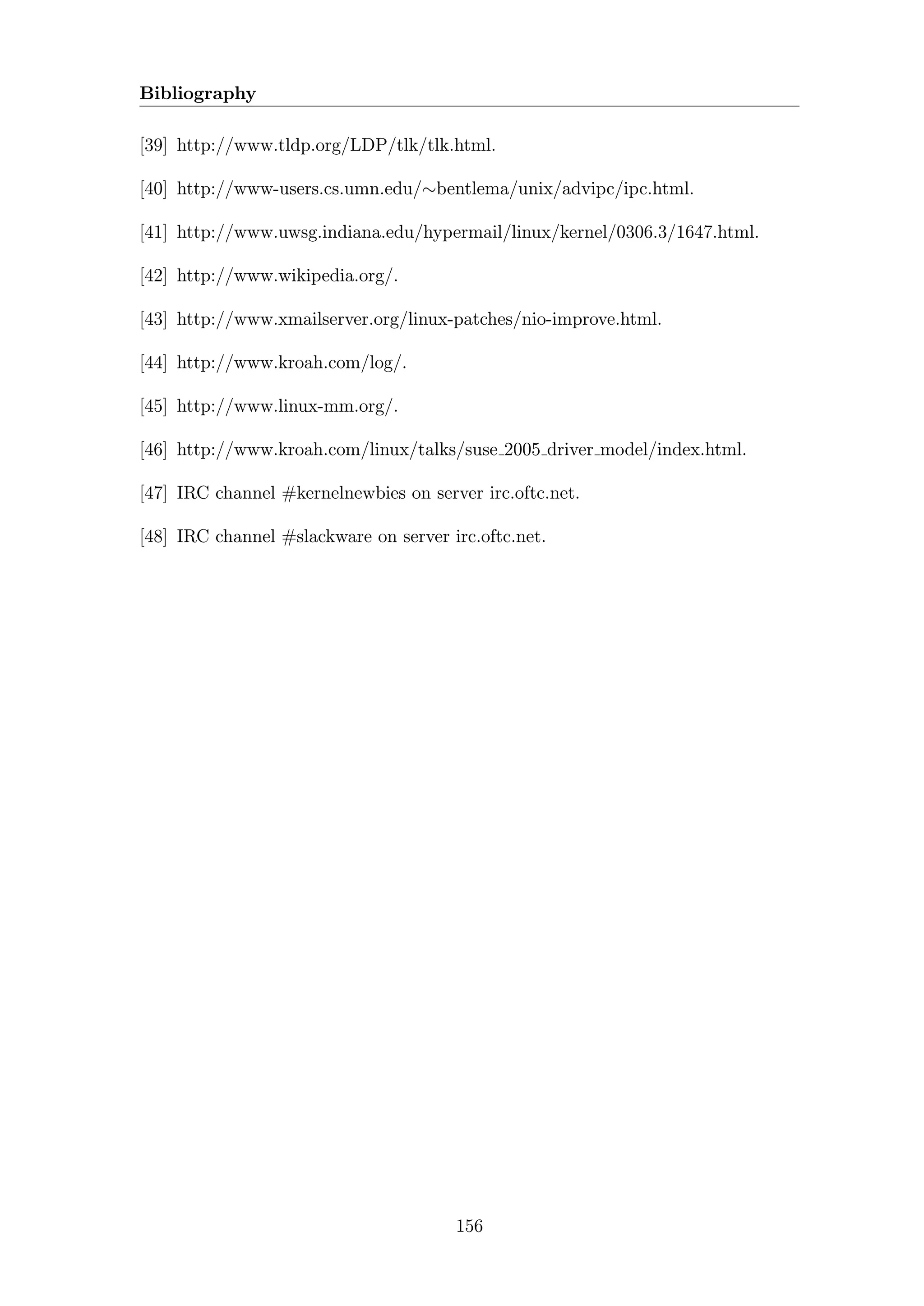 Bibliography

[39] http://www.tldp.org/LDP/tlk/tlk.html.

[40] http://www-users.cs.umn.edu/∼bentlema/unix/advipc/ipc.html.

[41] http://www.uwsg.indiana.edu/hypermail/linux/kernel/0306.3/1647.html.

[42] http://www.wikipedia.org/.

[43] http://www.xmailserver.org/linux-patches/nio-improve.html.

[44] http://www.kroah.com/log/.

[45] http://www.linux-mm.org/.

[46] http://www.kroah.com/linux/talks/suse 2005 driver model/index.html.

[47] IRC channel #kernelnewbies on server irc.oftc.net.

[48] IRC channel #slackware on server irc.oftc.net.




                                       156
 