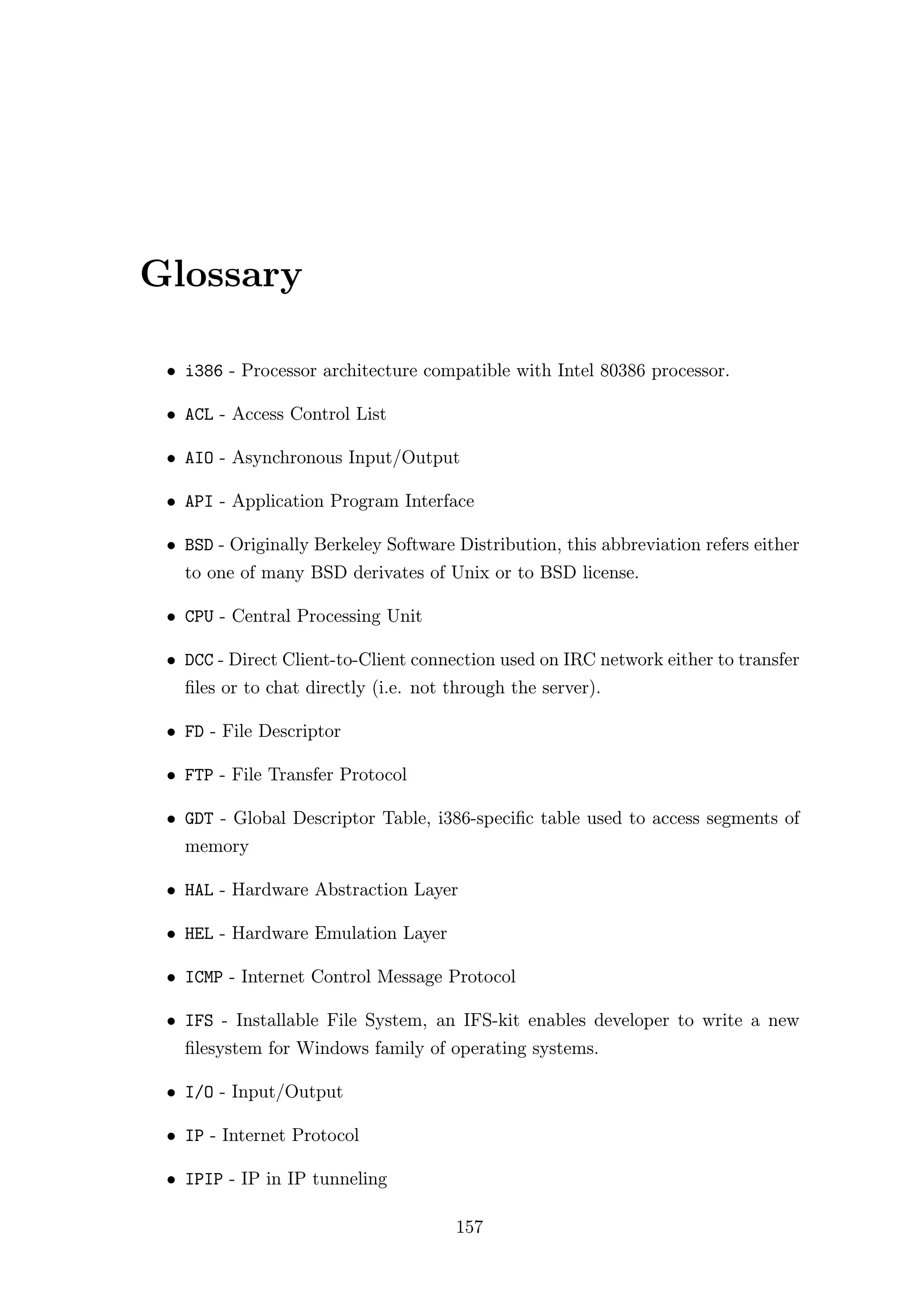 Glossary

 • i386 - Processor architecture compatible with Intel 80386 processor.

 • ACL - Access Control List

 • AIO - Asynchronous Input/Output

 • API - Application Program Interface

 • BSD - Originally Berkeley Software Distribution, this abbreviation refers either
   to one of many BSD derivates of Unix or to BSD license.

 • CPU - Central Processing Unit

 • DCC - Direct Client-to-Client connection used on IRC network either to transfer
   ﬁles or to chat directly (i.e. not through the server).

 • FD - File Descriptor

 • FTP - File Transfer Protocol

 • GDT - Global Descriptor Table, i386-speciﬁc table used to access segments of
   memory

 • HAL - Hardware Abstraction Layer

 • HEL - Hardware Emulation Layer

 • ICMP - Internet Control Message Protocol

 • IFS - Installable File System, an IFS-kit enables developer to write a new
   ﬁlesystem for Windows family of operating systems.

 • I/O - Input/Output

 • IP - Internet Protocol

 • IPIP - IP in IP tunneling

                                      157
 
