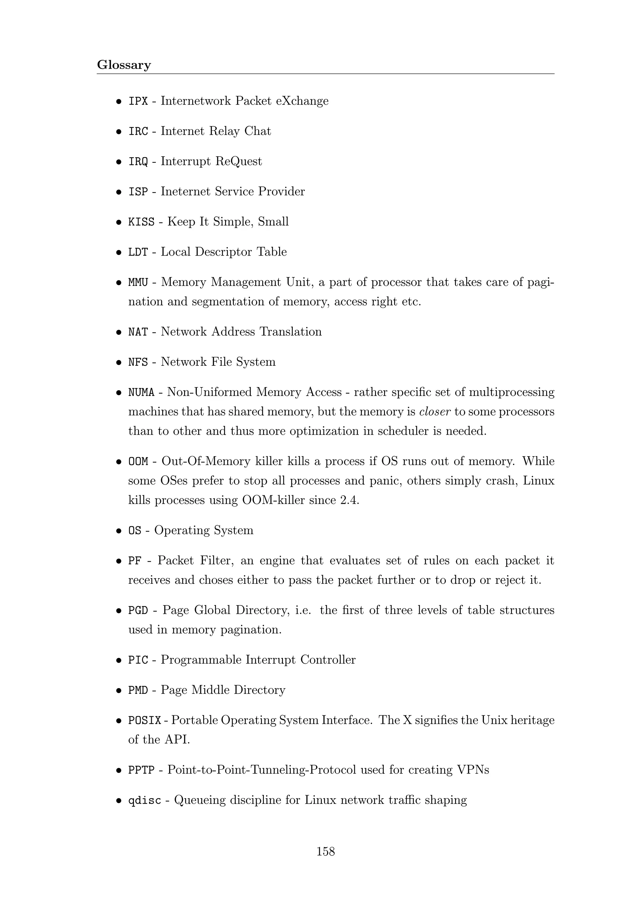 Glossary

  • IPX - Internetwork Packet eXchange

  • IRC - Internet Relay Chat

  • IRQ - Interrupt ReQuest

  • ISP - Ineternet Service Provider

  • KISS - Keep It Simple, Small

  • LDT - Local Descriptor Table

  • MMU - Memory Management Unit, a part of processor that takes care of pagi-
    nation and segmentation of memory, access right etc.

  • NAT - Network Address Translation

  • NFS - Network File System

  • NUMA - Non-Uniformed Memory Access - rather speciﬁc set of multiprocessing
    machines that has shared memory, but the memory is closer to some processors
    than to other and thus more optimization in scheduler is needed.

  • OOM - Out-Of-Memory killer kills a process if OS runs out of memory. While
    some OSes prefer to stop all processes and panic, others simply crash, Linux
    kills processes using OOM-killer since 2.4.

  • OS - Operating System

  • PF - Packet Filter, an engine that evaluates set of rules on each packet it
    receives and choses either to pass the packet further or to drop or reject it.

  • PGD - Page Global Directory, i.e. the ﬁrst of three levels of table structures
    used in memory pagination.

  • PIC - Programmable Interrupt Controller

  • PMD - Page Middle Directory

  • POSIX - Portable Operating System Interface. The X signiﬁes the Unix heritage
    of the API.

  • PPTP - Point-to-Point-Tunneling-Protocol used for creating VPNs

  • qdisc - Queueing discipline for Linux network traﬃc shaping



                                       158
 