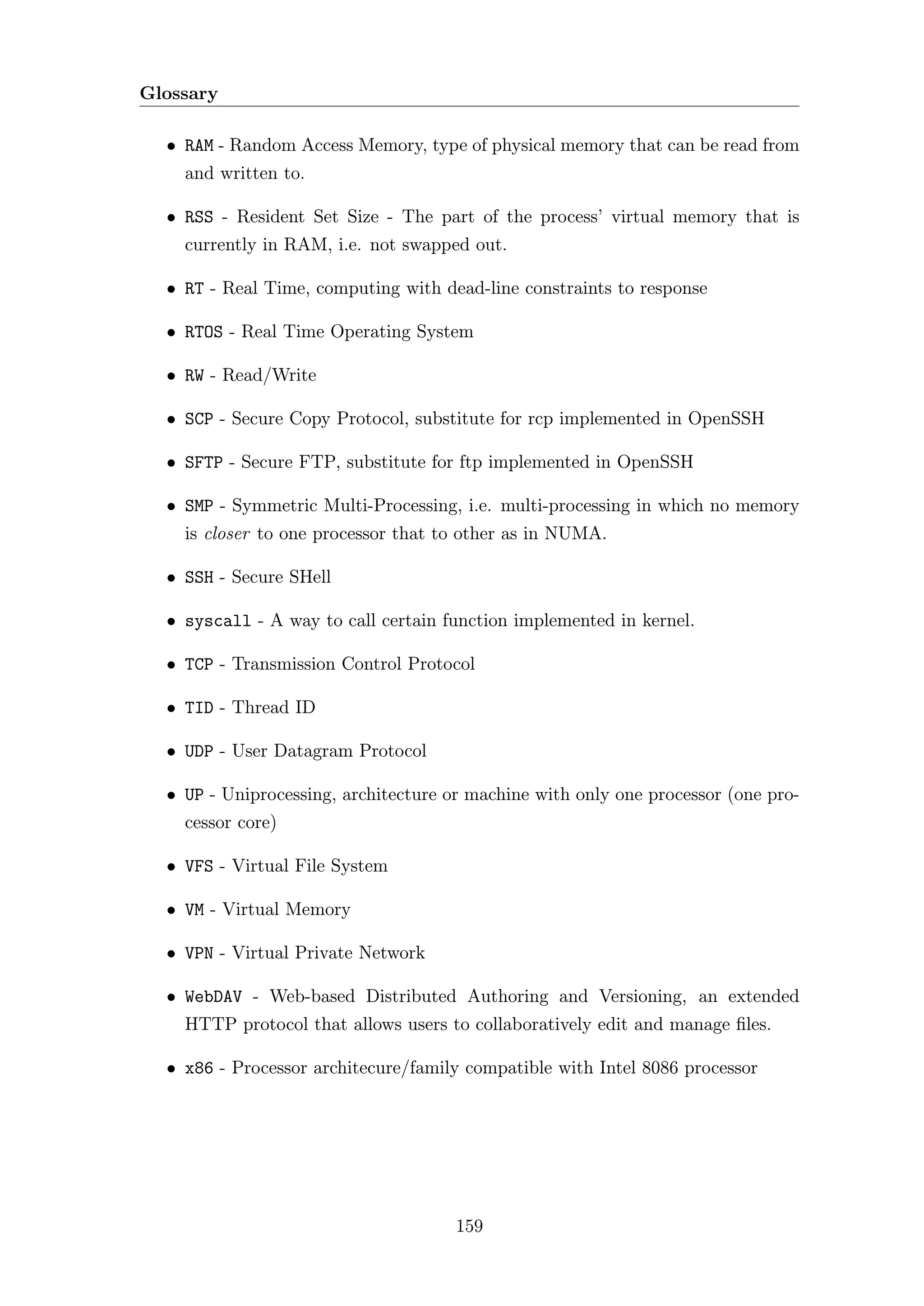 Glossary

  • RAM - Random Access Memory, type of physical memory that can be read from
    and written to.

  • RSS - Resident Set Size - The part of the process’ virtual memory that is
    currently in RAM, i.e. not swapped out.

  • RT - Real Time, computing with dead-line constraints to response

  • RTOS - Real Time Operating System

  • RW - Read/Write

  • SCP - Secure Copy Protocol, substitute for rcp implemented in OpenSSH

  • SFTP - Secure FTP, substitute for ftp implemented in OpenSSH

  • SMP - Symmetric Multi-Processing, i.e. multi-processing in which no memory
    is closer to one processor that to other as in NUMA.

  • SSH - Secure SHell

  • syscall - A way to call certain function implemented in kernel.

  • TCP - Transmission Control Protocol

  • TID - Thread ID

  • UDP - User Datagram Protocol

  • UP - Uniprocessing, architecture or machine with only one processor (one pro-
    cessor core)

  • VFS - Virtual File System

  • VM - Virtual Memory

  • VPN - Virtual Private Network

  • WebDAV - Web-based Distributed Authoring and Versioning, an extended
    HTTP protocol that allows users to collaboratively edit and manage ﬁles.

  • x86 - Processor architecure/family compatible with Intel 8086 processor




                                      159
 
