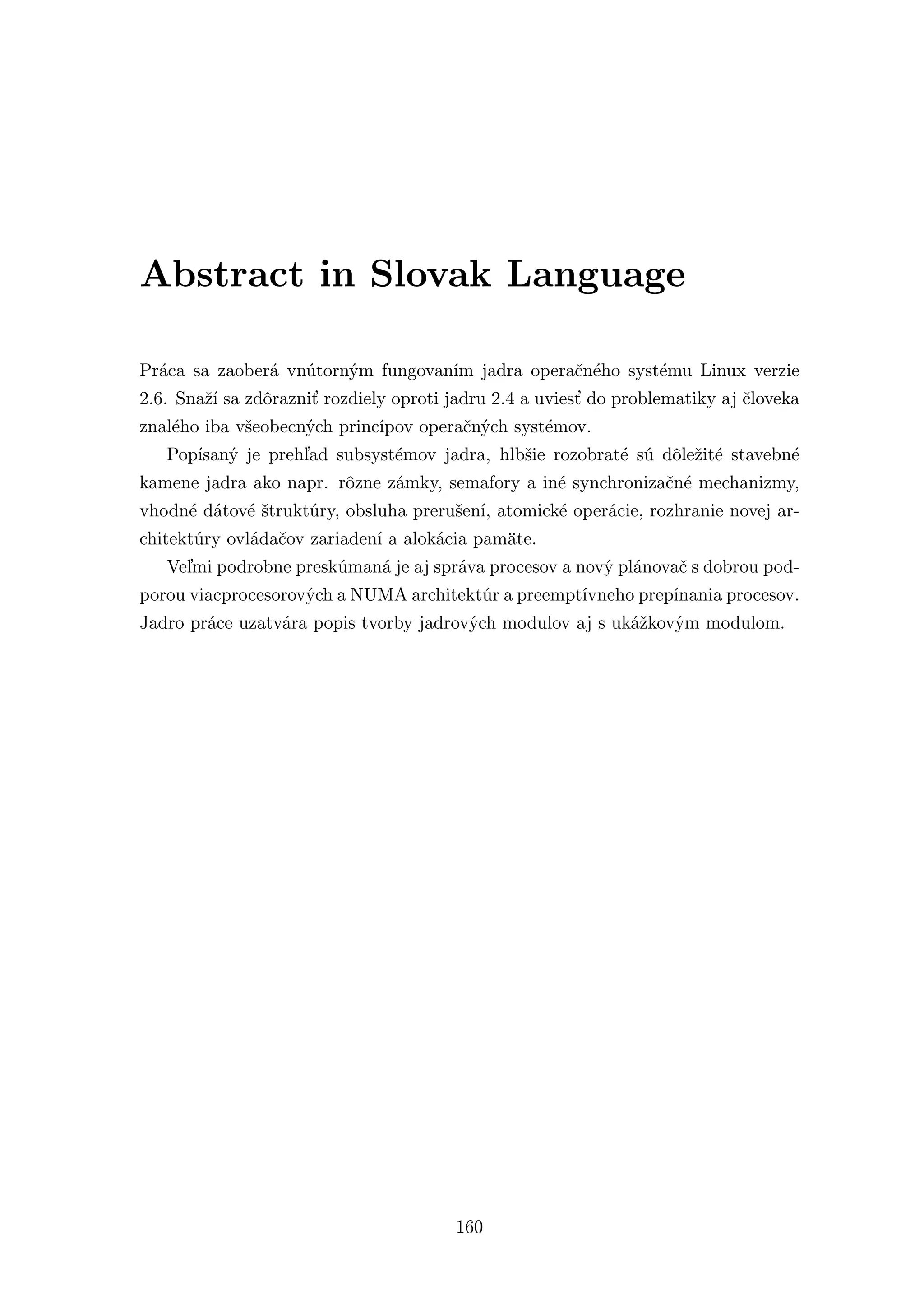 Abstract in Slovak Language

Práca sa zaoberá vnútorným fungovaním jadra operačného systému Linux verzie
2.6. Snaží sa zdôrazniť rozdiely oproti jadru 2.4 a uviesť do problematiky aj človeka
znalého iba všeobecných princípov operačných systémov.
   Popísaný je prehľad subsystémov jadra, hlbšie rozobraté sú dôležité stavebné
kamene jadra ako napr. rôzne zámky, semafory a iné synchronizačné mechanizmy,
vhodné dátové štruktúry, obsluha prerušení, atomické operácie, rozhranie novej ar-
chitektúry ovládačov zariadení a alokácia pamäte.
   Veľmi podrobne preskúmaná je aj správa procesov a nový plánovač s dobrou pod-
porou viacprocesorových a NUMA architektúr a preemptívneho prepínania procesov.
Jadro práce uzatvára popis tvorby jadrových modulov aj s ukážkovým modulom.




                                        160
 