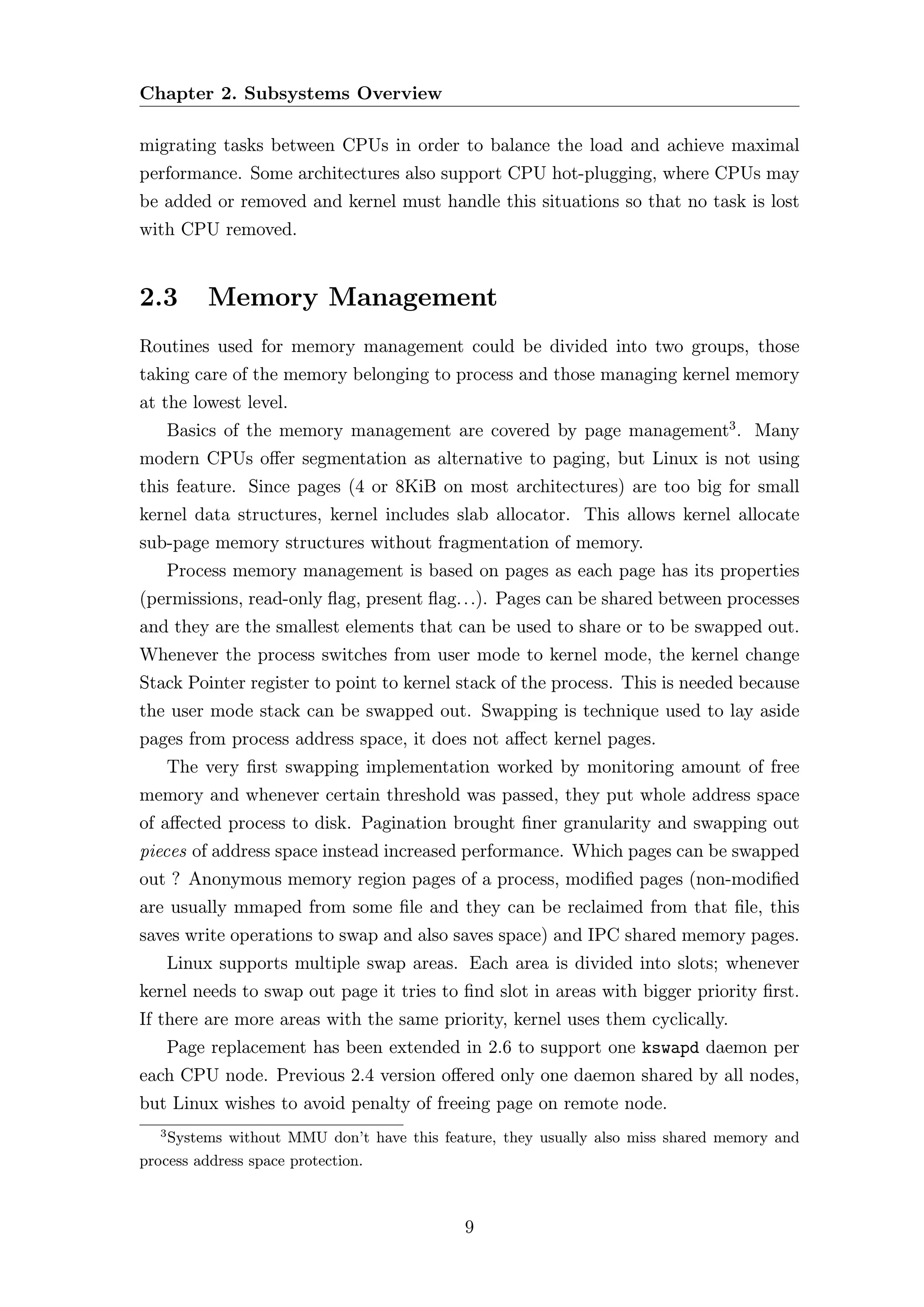 Chapter 2. Subsystems Overview

migrating tasks between CPUs in order to balance the load and achieve maximal
performance. Some architectures also support CPU hot-plugging, where CPUs may
be added or removed and kernel must handle this situations so that no task is lost
with CPU removed.


2.3        Memory Management
Routines used for memory management could be divided into two groups, those
taking care of the memory belonging to process and those managing kernel memory
at the lowest level.
      Basics of the memory management are covered by page management3 . Many
modern CPUs oﬀer segmentation as alternative to paging, but Linux is not using
this feature. Since pages (4 or 8KiB on most architectures) are too big for small
kernel data structures, kernel includes slab allocator. This allows kernel allocate
sub-page memory structures without fragmentation of memory.
      Process memory management is based on pages as each page has its properties
(permissions, read-only ﬂag, present ﬂag. . .). Pages can be shared between processes
and they are the smallest elements that can be used to share or to be swapped out.
Whenever the process switches from user mode to kernel mode, the kernel change
Stack Pointer register to point to kernel stack of the process. This is needed because
the user mode stack can be swapped out. Swapping is technique used to lay aside
pages from process address space, it does not aﬀect kernel pages.
      The very ﬁrst swapping implementation worked by monitoring amount of free
memory and whenever certain threshold was passed, they put whole address space
of aﬀected process to disk. Pagination brought ﬁner granularity and swapping out
pieces of address space instead increased performance. Which pages can be swapped
out ? Anonymous memory region pages of a process, modiﬁed pages (non-modiﬁed
are usually mmaped from some ﬁle and they can be reclaimed from that ﬁle, this
saves write operations to swap and also saves space) and IPC shared memory pages.
      Linux supports multiple swap areas. Each area is divided into slots; whenever
kernel needs to swap out page it tries to ﬁnd slot in areas with bigger priority ﬁrst.
If there are more areas with the same priority, kernel uses them cyclically.
      Page replacement has been extended in 2.6 to support one kswapd daemon per
each CPU node. Previous 2.4 version oﬀered only one daemon shared by all nodes,
but Linux wishes to avoid penalty of freeing page on remote node.
  3
    Systems without MMU don’t have this feature, they usually also miss shared memory and
process address space protection.



                                           9
 