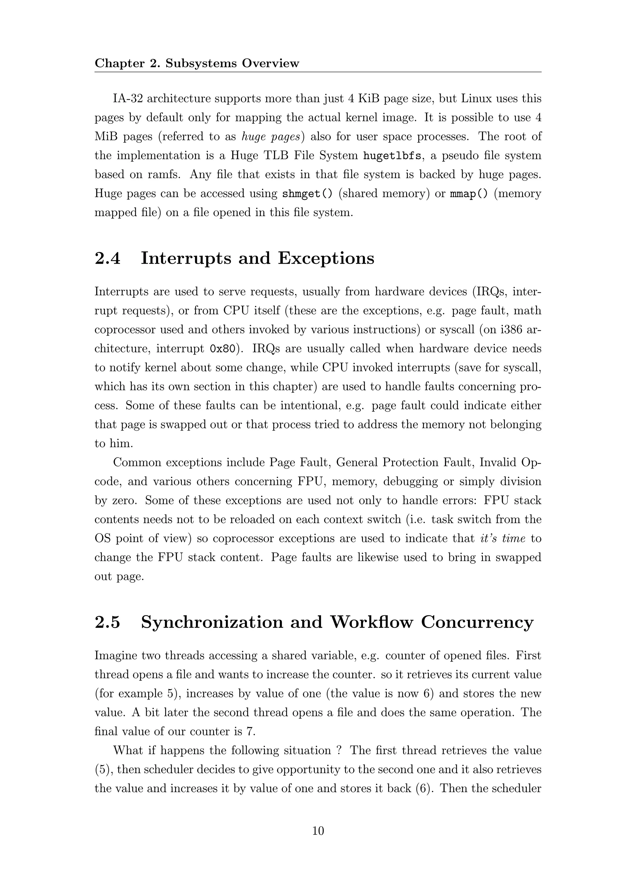 Chapter 2. Subsystems Overview

   IA-32 architecture supports more than just 4 KiB page size, but Linux uses this
pages by default only for mapping the actual kernel image. It is possible to use 4
MiB pages (referred to as huge pages) also for user space processes. The root of
the implementation is a Huge TLB File System hugetlbfs, a pseudo ﬁle system
based on ramfs. Any ﬁle that exists in that ﬁle system is backed by huge pages.
Huge pages can be accessed using shmget() (shared memory) or mmap() (memory
mapped ﬁle) on a ﬁle opened in this ﬁle system.


2.4       Interrupts and Exceptions
Interrupts are used to serve requests, usually from hardware devices (IRQs, inter-
rupt requests), or from CPU itself (these are the exceptions, e.g. page fault, math
coprocessor used and others invoked by various instructions) or syscall (on i386 ar-
chitecture, interrupt 0x80). IRQs are usually called when hardware device needs
to notify kernel about some change, while CPU invoked interrupts (save for syscall,
which has its own section in this chapter) are used to handle faults concerning pro-
cess. Some of these faults can be intentional, e.g. page fault could indicate either
that page is swapped out or that process tried to address the memory not belonging
to him.
   Common exceptions include Page Fault, General Protection Fault, Invalid Op-
code, and various others concerning FPU, memory, debugging or simply division
by zero. Some of these exceptions are used not only to handle errors: FPU stack
contents needs not to be reloaded on each context switch (i.e. task switch from the
OS point of view) so coprocessor exceptions are used to indicate that it’s time to
change the FPU stack content. Page faults are likewise used to bring in swapped
out page.


2.5       Synchronization and Workﬂow Concurrency
Imagine two threads accessing a shared variable, e.g. counter of opened ﬁles. First
thread opens a ﬁle and wants to increase the counter. so it retrieves its current value
(for example 5), increases by value of one (the value is now 6) and stores the new
value. A bit later the second thread opens a ﬁle and does the same operation. The
ﬁnal value of our counter is 7.
   What if happens the following situation ? The ﬁrst thread retrieves the value
(5), then scheduler decides to give opportunity to the second one and it also retrieves
the value and increases it by value of one and stores it back (6). Then the scheduler


                                          10
 
