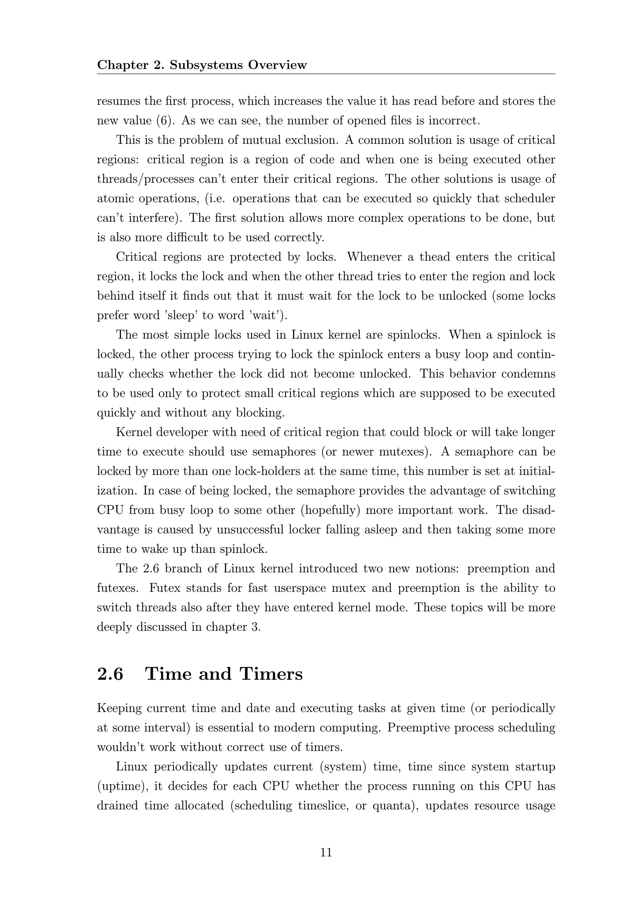 Chapter 2. Subsystems Overview

resumes the ﬁrst process, which increases the value it has read before and stores the
new value (6). As we can see, the number of opened ﬁles is incorrect.
   This is the problem of mutual exclusion. A common solution is usage of critical
regions: critical region is a region of code and when one is being executed other
threads/processes can’t enter their critical regions. The other solutions is usage of
atomic operations, (i.e. operations that can be executed so quickly that scheduler
can’t interfere). The ﬁrst solution allows more complex operations to be done, but
is also more diﬃcult to be used correctly.
   Critical regions are protected by locks. Whenever a thead enters the critical
region, it locks the lock and when the other thread tries to enter the region and lock
behind itself it ﬁnds out that it must wait for the lock to be unlocked (some locks
prefer word ’sleep’ to word ’wait’).
   The most simple locks used in Linux kernel are spinlocks. When a spinlock is
locked, the other process trying to lock the spinlock enters a busy loop and contin-
ually checks whether the lock did not become unlocked. This behavior condemns
to be used only to protect small critical regions which are supposed to be executed
quickly and without any blocking.
   Kernel developer with need of critical region that could block or will take longer
time to execute should use semaphores (or newer mutexes). A semaphore can be
locked by more than one lock-holders at the same time, this number is set at initial-
ization. In case of being locked, the semaphore provides the advantage of switching
CPU from busy loop to some other (hopefully) more important work. The disad-
vantage is caused by unsuccessful locker falling asleep and then taking some more
time to wake up than spinlock.
   The 2.6 branch of Linux kernel introduced two new notions: preemption and
futexes. Futex stands for fast userspace mutex and preemption is the ability to
switch threads also after they have entered kernel mode. These topics will be more
deeply discussed in chapter 3.


2.6     Time and Timers
Keeping current time and date and executing tasks at given time (or periodically
at some interval) is essential to modern computing. Preemptive process scheduling
wouldn’t work without correct use of timers.
   Linux periodically updates current (system) time, time since system startup
(uptime), it decides for each CPU whether the process running on this CPU has
drained time allocated (scheduling timeslice, or quanta), updates resource usage


                                         11
 